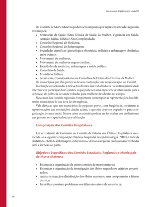 Secretaria de Vigilância em Saúde/MS
24
Os Comitês de Morte Materna podem ser compostos por representantes das seguintes
instituições:
•	 Secretarias de Saúde (Área Técnica de Saúde da Mulher, Vigilância em Saúde,
Atenção Básica, Média e Alta Complexidade;
•	 Conselho Regional de Medicina;
•	 Conselho Regional de Enfermagem;
•	 Sociedades científicas (ginecologia e obstetrícia, pediatria e enfermagem obstétrica,
entre outras);
•	 Movimento de mulheres;
•	 Movimento de mulheres negras e índias;
•	 Faculdades de medicina, enfermagem e saúde pública;
•	 Conselhos de Saúde.
•	 Ministério Público
•	 Secretarias, Coordenadorias ou Conselhos de Defesa dos Direitos da Mulher.
Os municípios que têm parteiras devem contemplar sua representação no Comitê.
Instituições relacionadas à defesa dos direitos dos trabalhadores rurais têm manifestado
interesse em participar dos Comitês, o que pode ser uma experiência interessante para a
definição de políticas de saúde voltadas para mulheres residentes no campo.
Nos casos dos comitês regionais é importante contemplar as representações dos dife-
rentes municípios de sua área de abrangência.
Vale destacar que em municípios de pequeno porte, com freqüência, inexistem as
representações das instituições citadas acima, o que não deve ser impeditivo para a or-
ganização de um comitê. Nestes casos os comitês podem ser formados por profissionais
que possam ser capacitados para tal função.
Composição dos Comitês Hospitalares
Em se tratando de Comissão ou Comitês de Estudo dos Óbitos Hospitalares reco-
menda-se a seguinte composição: Núcleos hospitalar de epidemiologia (NHE), Chefe da
obstetrícia, chefe da enfermagem, enfermeiros e demais categorias profissionais envolvidas
com a atenção ao parto.
Objetivos Específicos dos Comitês Estaduais, Regionais e Municipais
de Morte Materna
•	 Estimular a organização de outros comitês de morte materna;
•	 Estimular a organização da investigação dos óbitos segundo os critérios preconi-
zados;.
•	 Avaliar a situação e distribuição dos óbitos maternos, seus componentes e fatores
de risco;
•	 Identificar possíveis problemas nos diferentes níveis de assistência;
 