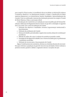 Secretaria de Vigilância em Saúde/MS
26
para compô-lo. Nessa ocasião, é aconselhável colocar em debate: as informações relativas
à assistência obstétrica e ao planejamento familiar; os dados e classificações de óbitos
maternos disponíveis; e as características, funções, finalidades e operacionalização dos
Comitês. Uma vez confirmado o interesse das instituições presentes em compor o Comitê
de Morte Materna, é feita a convocação oficial.
A oficialização do Comitê deve ser realizada por meio de publicação de Portaria/Re-
solução e elaboração de Regimento Interno (Anexo A) que deve contemplar os seguintes
itens, de acordo com o nível de atribuição do Comitê:
•	 Definição dos objetivos e finalidades, estrutura (representação institucional) e
funcionamento;
•	 Definição das atribuições do Comitê;
•	 Rotinas de trabalho: periodicidade e registro das reuniões; eleição de coordenação/
presidência;
•	 Método de análise dos casos e avaliação da assistência prestada à saúde;
•	 Estratégias de divulgação do trabalho com o retorno da análise para os profissionais
e instituições envolvidas;
•	 Definição de recursos para o funcionamento do Comitê.
Alguns Comitês promovem seminários, oficinas ou cerimônias de posse de seus mem-
bros para informar a população em geral do início de suas atividades. Outros realizam a
primeira reunião, quando se debate o regimento interno e um plano de ação.
 