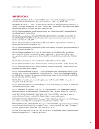 Guia de vigilância epidemiológica do óbito materno
27
REFERÊNCIAS
AQUINO, R.; OLIVEIRA, N. F. de; BARRETO, M. L. Impact of the family health program on infant
mortality in Brazilian municipalities. Am J Public Health, [S.l.], v. 99, n. 1, p. 87-93. 2009.
BERQUÓ, E.; GARCIA, S.; LAGO, T. (Coord.). Pesquisa Nacional de Demografia e Saúde da Criança e da
Mulher: PNDS 2006: relatório final. São Paulo: CEBRAP, 2008. Disponível em: <http://bvsms.saude.gov.br/
bvs/pnds/img/relatorio_final_pnds2006.pdf>. Acesso: jan. 2009.
BRASIL. Ministério da Saúde. Agenda de Compromissos para a Saúde Integral da Criança e Redução da
Mortalidade Infantil. Brasília, 2004a.
BRASIL. Ministério da Saúde; CONSELHO FEDERAL DE MEDICINA; CENTRO BRASILEIRO DE
CLASSIFICAÇÃO DE DOENÇAS. A declaração de óbito: documento necessário e importante. 3. ed.
Brasília: Ministério da Saúde, 2009.
BRASIL. Ministério da Saúde. Fundação Nacional de Saúde. Manual de procedimentos do Sistema de
Informações sobre Mortalidade. Brasília, 2001.
BRASIL. Ministério da Saúde. Fundação Nacional de Saúde. Manual de instruções para o preenchimento da
Declaração de óbito. Brasília, 2001.
BRASIL. Ministério da Saúde. Lei nº 8.080, de 19 de Setembro de 1990. Dispõe sobre as condições
para a promoção, proteção e recuperação da saúde, a organização e o funcionamento dos serviços
correspondentes e dá outras providências. Diário Oficial da União, Poder Executivo, Brasília, DF, 20 set.
1990.
BRASIL. Ministério da Saúde. Manual dos Comitês de Morte Materna. Brasília, 2002.
BRASIL. Ministério da Saúde. Parto, aborto e puerpério: assistência humanizada à mulher. Brasília, 2001.
BRASIL. Ministério da Saúde. Parto, aborto e puerpério: assistência humanizada à mulher. Brasília, 2001.
Disponível em: <www.cemach.org.uk>.
BRASIL. Ministério da Saúde. Portaria nº 1172, de 15 de junho de 2004. Regulamenta a NOB SUS 01/96
no que se refere às competências da União, Estados, Municípios e Distrito Federal, na área de Vigilância
em Saúde, define a sistemática de financiamento e dá outras providências. Diário Oficial da União, Poder
Executivo, Brasília, DF, 17 jun. 2004b.
BRASIL. Ministério da Saúde. Secretaria de vigilância em Saúde. Saúde Brasil 2007: uma análise da
situação de sáude. Brasília, 2007.
BRASIL. Ministério da Saúde. Secretaria de Atenção à Saúde. Pacto Nacional pela redução da Mortalidade
Materna e Neonatal. Brasília, 2004c.
BRASIL. Presidência da República. Lei nº 6.015, de 31 de dezembro de 1973. Dispõe sobre os registros
públicos, e dá outras providências. Diário Oficial da União, Poder Executivo, Brasília, DF, 31 dez. 1973.
CONFIDENTIAL ENQUIRY INTO MATERNAL AND CHILD HEALTH. Improving the health of
mothers, babies and children. London, 2005. Disponível em: <www.cemach.org.uk>.
CONSELHO FEDERAL DE MEDICINA. Resolução CFM nº 1.246/88, de 8 de Janeiro de 1988. Código de
ética médica. Diário Oficial da União, Poder Executivo, Brasília, DF, 26 jan. 1988.
CONSELHO FEDERAL DE MEDICINA. Resolução CFM nº 1.779/2005. Regulamenta a responsabilidade
médica no fornecimento da Declaração de Óbito. Revoga a Resolução CFM n. 1601/2000. Diário Oficial
da União, Poder Executivo, Brasília, DF, 5 dez. 2005. Seção 1, p. 121.
FUNDAÇÃO SISTEMA ESTADUAL DE ANÁLISE DE DADOS. Mortalidade infantil e desenvolvimento.
Conjuntura demográfica, [S.l.], v. 14/15, p. 49-50, 1991.
 