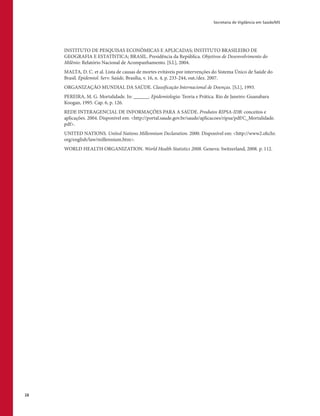 Secretaria de Vigilância em Saúde/MS
28
INSTITUTO DE PESQUISAS ECONÔMICAS E APLICADAS; INSTITUTO BRASILEIRO DE
GEOGRAFIA E ESTATÍSTICA; BRASIL. Presidência da República. Objetivos de Desenvolvimento do
Milênio: Relatório Nacional de Acompanhamento. [S.l.], 2004.
MALTA, D. C. et al. Lista de causas de mortes evitáveis por intervenções do Sistema Único de Saúde do
Brasil. Epidemiol. Serv. Saúde, Brasília, v. 16, n. 4, p. 233-244, out./dez. 2007.
ORGANIZAÇÃO MUNDIAL DA SAÚDE. Classificação Internacional de Doenças. [S.l.], 1993.
PEREIRA, M. G. Mortalidade. In: ______. Epidemiologia: Teoria e Prática. Rio de Janeiro: Guanabara
Koogan, 1995. Cap. 6, p. 126.
REDE INTERAGENCIAL DE INFORMAÇÕES PARA A SAÚDE. Produtos RIPSA-IDB: conceitos e
aplicações. 2004. Disponível em: <http://portal.saude.gov.br/saude/aplicacoes/ripsa/pdf/C_Mortalidade.
pdf>.
UNITED NATIONS. United Nations Millennium Declaration. 2000. Disponível em: <http://www2.ohchr.
org/english/law/millennium.htm>.
WORLD HEALTH ORGANIZATION. World Health Statistics 2008. Geneva: Switzerland, 2008. p. 112.
 