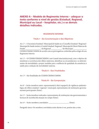 Secretaria de Vigilância em Saúde/MS
30
ANEXO A – Modelo de Regimento Interno – adequar o
texto conforme o nível de gestão (Estadual, Regional,
Municipal ou Local – hospitalar, etc.) e os demais
detalhes indicados.
REGIMENTO INTERNO
Título I – Da Caracterização e dos Objetivos
Art. 1o
– A Secretaria Estadual / Municipal de Saúde ou o Conselho Estadual / Regional /
MunicipaldeSaúdeinstituioComitêEstadual/Regional/MunicipaldeMorteMaternado
Estado ________________ / da Regional ___________ / do Município ______________
CEMM/CRMM/CMMM de acordo com as prerrogativas conferidas pelos artigos de seu
Regimento Interno.
Art. 2o
– O CEMM/CRMM/CMMM é um Comitê interinstitucional, com o objetivo de
monitorar a ocorrência dos óbitos maternos, identificar as circunstâncias e os determi-
nantes da mortalidade e propor medidas para a melhoria da qualidade da assistência à
saúde para a redução da mortalidade materna.
Título II – Das Finalidades
Art. 3o
– São finalidades do CEMM/CRMM/CMMM:
Título III – Da Composição
Art.4o
– Serão membros natos: representante(s) da(s) equipe(s) de vigilância epidemio-
lógica de óbitos estadual / regional / municipal, representantes de instituições governa-
mentais participantes (listar).
Art. 5o
– Serão membros indicados: representantes de instituições não governamentais e
técnicas de reconhecida atuação no campo (listar).
Art. 6o
– Serão membros convidados: _____________________ (listar).
Parágrafo único: Os membros convidados terão direito à voz, porém não a voto.
 