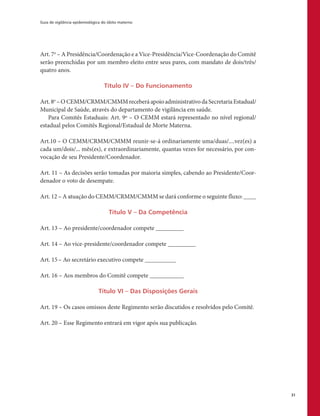 Guia de vigilância epidemiológica do óbito materno
31
Art. 7o
– A Presidência/Coordenação e a Vice-Presidência/Vice-Coordenação do Comitê
serão preenchidas por um membro eleito entre seus pares, com mandato de dois/três/
quatro anos.
Título IV – Do Funcionamento
Art.8o
–OCEMM/CRMM/CMMMreceberáapoioadministrativodaSecretariaEstadual/
Municipal de Saúde, através do departamento de vigilância em saúde.
Para Comitês Estaduais: Art. 9º – O CEMM estará representado no nível regional/
estadual pelos Comitês Regional/Estadual de Morte Materna.
Art.10 – O CEMM/CRMM/CMMM reunir-se-á ordinariamente uma/duas/....vez(es) a
cada um/dois/... mês(es), e extraordinariamente, quantas vezes for necessário, por con-
vocação de seu Presidente/Coordenador.
Art. 11 – As decisões serão tomadas por maioria simples, cabendo ao Presidente/Coor-
denador o voto de desempate.
Art. 12 – A atuação do CEMM/CRMM/CMMM se dará conforme o seguinte fluxo: ____
Título V – Da Competência
Art. 13 – Ao presidente/coordenador compete _________
Art. 14 – Ao vice-presidente/coordenador compete _________
Art. 15– Ao secretário executivo compete __________
Art. 16 – Aos membros do Comitê compete ___________
Título VI – Das Disposições Gerais
Art. 19 – Os casos omissos deste Regimento serão discutidos e resolvidos pelo Comitê.
Art. 20 – Esse Regimento entrará em vigor após sua publicação.
 
