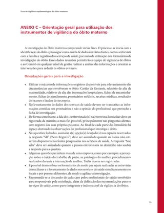 Guia de vigilância epidemiológica do óbito materno
33
ANEXO C – Orientação geral para utilização dos
instrumentos de vigilância do óbito materno
A investigação do óbito materno compreende várias fases. O processo se inicia com a
identificaçãodoóbitoeprosseguecomacoletadedadosemváriasfontes,comoaentrevista
com a família e registros dos serviços de saúde, por meio da utilização dos formulários de
investigação do óbito. Esses dados reunidos permitirão à equipe de vigilância de óbitos
e ao Comitê em qualquer nível de gestão realizar a análise das informações e orientar as
intervenções para reduzir os óbitos evitáveis.
Orientações gerais para a investigação
•	 Utilizar o máximo de informações e registros disponíveis para o levantamento das
circunstâncias que envolveram o óbito: Cartão da Gestante, relatório de alta da
maternidade, relatório de alta das internações hospitalares, fichas de encaminha-
mento, fichas de atendimento, prontuários médicos, receitas médicas, resultados
de exames e laudos de necropsia.
•	 No levantamento de dados dos serviços de saúde devem ser transcritas as infor-
mações contidas nos prontuários e não a opinião do profissional que preenche a
ficha de investigação.
•	 De forma semelhante, a fala do(s) entrevistado(s) na entrevista domiciliar deve ser
registrada da maneira a mais fiel possível, principalmente nas perguntas abertas,
com registro das suas próprias palavras. Ao final de cada parte do formulário há
espaço destinado às observações do profissional que investiga o óbito.
•	 Nas questões fechadas, assinalar a(s) opção(s) desejada(s) nos espaços reservados.
A resposta “SR” (“Sem Registro”) deve ser assinalada quando os dados não esti-
verem disponíveis nas fontes pesquisadas nos serviços de saúde. A resposta “Não
sabe” deve ser assinalada quando a pessoa entrevistada no domicílio não souber
a resposta para a questão.
•	 Algumas questões permitem mais de uma resposta, como por exemplo: a percep-
ção sobre o início do trabalho de parto, as patologias da mulher, procedimentos
realizados durante a internação da mulher. Todas devem ser registradas.
•	 É possível desmembrar os formulários de modo que sejam realizadas as entrevistas
domiciliares e o levantamento de dados nos serviços de saúde simultaneamente em
locais e por pessoas diferentes, de modo a agilizar a investigação.
•	 Recomenda-se a discussão de cada caso pelos profissionais de saúde envolvidos
e/ou responsáveis pela assistência, além da definição das recomendações para os
serviços de saúde, como parte integrante e indissociável da vigilância de óbitos.
 