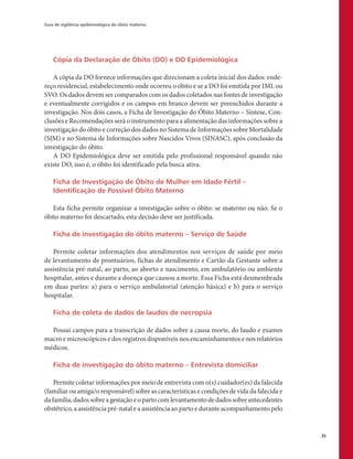 Guia de vigilância epidemiológica do óbito materno
35
Cópia da Declaração de Óbito (DO) e DO Epidemiológica
A cópia da DO fornece informações que direcionam a coleta inicial dos dados: ende-
reço residencial, estabelecimento onde ocorreu o óbito e se a DO foi emitida por IML ou
SVO. Os dados devem ser comparados com os dados coletados nas fontes de investigação
e eventualmente corrigidos e os campos em branco devem ser preenchidos durante a
investigação. Nos dois casos, a Ficha de Investigação do Óbito Materno – Síntese, Con-
clusões e Recomendações será o instrumento para a alimentação das informações sobre a
investigação do óbito e correção dos dados no Sistema de Informações sobre Mortalidade
(SIM) e no Sistema de Informações sobre Nascidos Vivos (SINASC), após conclusão da
investigação do óbito.
A DO Epidemiológica deve ser emitida pelo profissional responsável quando não
existe DO, isso é, o óbito foi identificado pela busca ativa.
Ficha de Investigação de Óbito de Mulher em Idade Fértil –
Identificação de Possível Óbito Materno
Esta ficha permite organizar a investigação sobre o óbito: se materno ou não. Se o
óbito materno foi descartado, esta decisão deve ser justificada.
Ficha de investigação do óbito materno – Serviço de Saúde
Permite coletar informações dos atendimentos nos serviços de saúde por meio
de levantamento de prontuários, fichas de atendimento e Cartão da Gestante sobre a
assistência pré-natal, ao parto, ao aborto e nascimento, em ambulatório ou ambiente
hospitalar, antes e durante a doença que causou a morte. Essa Ficha está desmembrada
em duas partes: a) para o serviço ambulatorial (atenção básica) e b) para o serviço
hospitalar.
Ficha de coleta de dados de laudos de necropsia
Possui campos para a transcrição de dados sobre a causa morte, do laudo e exames
macro e microscópicos e dos registros disponíveis nos encaminhamentos e nos relatórios
médicos.
Ficha de investigação do óbito materno – Entrevista domiciliar
Permite coletar informações por meio de entrevista com o(s) cuidador(es) da falecida
(familiar ou amiga/o responsável) sobre as características e condições de vida da falecida e
da família, dados sobre a gestação e o parto com levantamento de dados sobre antecedentes
obstétrico, a assistência pré-natal e a assistência ao parto e durante acompanhamento pelo
 