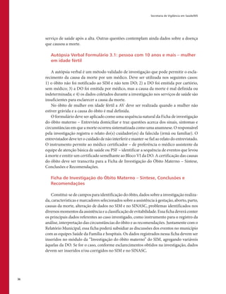 Secretaria de Vigilância em Saúde/MS
36
serviço de saúde após a alta. Outras questões contemplam ainda dados sobre a doença
que causou a morte.
Autópsia Verbal Formulário 3.1: pessoa com 10 anos e mais – mulher
em idade fértil
A autópsia verbal é um método validado de investigação que pode permitir o escla-
recimento da causa da morte por um médico. Deve ser utilizada nos seguintes casos:
1) o óbito não foi notificado ao SIM e não tem DO; 2) a DO foi emitida por cartório,
sem médico; 3) a DO foi emitida por médico, mas a causa da morte é mal definida ou
indeterminada; e 4) os dados coletados durante a investigação nos serviços de saúde são
insuficientes para esclarecer a causa da morte.
No óbito de mulher em idade fértil a AV deve ser realizada quando a mulher não
estiver grávida e a causa do óbito é mal definida.
O formulário deve ser aplicado como uma sequência natural da Ficha de investigação
do óbito materno – Entrevista domiciliar e traz questões acerca dos sinais, sintomas e
circunstâncias em que a morte ocorreu sistematizada como uma anamnese. O responsável
pela investigação registra o relato do(s) cuidador(es) da falecida (irmã ou familiar). O
entrevistador deve ter o cuidado de não interferir e manter-se fiel ao relato do entrevistado.
O instrumento permite ao médico certificador – de preferência o médico assistente da
equipe de atenção básica de saúde ou PSF – identificar a sequência de eventos que levou
à morte e emitir um certificado semelhante ao Bloco VI da DO. A certificação das causas
do óbito deve ser transcrita para a Ficha de Investigação do Óbito Materno – Síntese,
Conclusões e Recomendações.
Ficha de Investigação do Óbito Materno – Síntese, Conclusões e
Recomendações
Constitui-se de campos para identificação do óbito, dados sobre a investigação realiza-
da, características e marcadores selecionados sobre a assistência à gestação, aborto, parto,
causas da morte, alteração de dados no SIM e no SINASC, problemas identificados nos
diversosmomentosdaassistênciaeaclassificaçãodeevitabilidade.Essafichadeveráconter
os principais dados referentes ao caso investigado, como instrumento para o registro da
análise, interpretação das circunstâncias do óbito e as recomendações. Juntamente com o
Relatório Municipal, essa ficha poderá subsidiar as discussões dos eventos no município
com as equipes Saúde da Família e hospitais. Os dados registrados nessa ficha devem ser
inseridos no módulo da “Investigação do óbito materno” do SIM, agregando variáveis
àquelas da DO. Se for o caso, conforme esclarecimentos obtidos na investigação, dados
devem ser inseridos e/ou corrigidos no SIM e no SINASC.
 