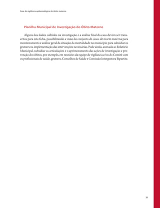 Guia de vigilância epidemiológica do óbito materno
37
Planilha Municipal de Investigação do Óbito Materno
Alguns dos dados colhidos na investigação e a análise final do caso devem ser trans-
critos para esta ficha, possibilitando a visão do conjunto de casos de morte materna para
monitoramento e análise geral da situação da mortalidade no município para subsidiar os
gestores na implementação das intervenções necessárias. Pode ainda, anexada ao Relatório
Municipal, subsidiar as articulações e o aprimoramento das ações de investigação e pre-
venção dos óbitos, por exemplo, em reuniões da equipe de vigilância e/ou do Comitê com
os profissionais de saúde, gestores, Conselhos de Saúde e Comissão Intergestora Bipartite.
 
