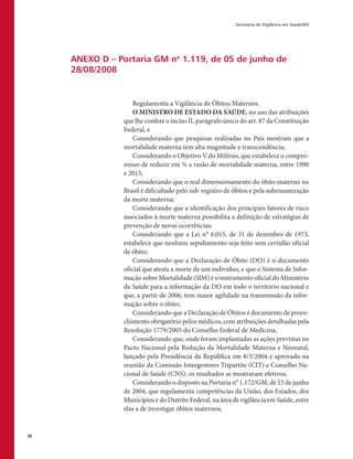 Secretaria de Vigilância em Saúde/MS
38
ANEXO D – Portaria GM no
1.119, de 05 de junho de
28/08/2008
Regulamenta a Vigilância de Óbitos Maternos.
O MINISTRO DE ESTADO DA SAÚDE, no uso das atribuições
que lhe confere o inciso II, parágrafo único do art. 87 da Constituição
Federal, e
Considerando que pesquisas realizadas no País mostram que a
mortalidade materna tem alta magnitude e transcendência;
Considerando o Objetivo V do Milênio, que estabelece o compro-
misso de reduzir em ¾ a razão de mortalidade materna, entre 1990
e 2015;
Considerando que o real dimensionamento do óbito materno no
Brasil é dificultado pelo sub-registro de óbitos e pela subenumeração
da morte materna;
Considerando que a identificação dos principais fatores de risco
associados à morte materna possibilita a definição de estratégias de
prevenção de novas ocorrências;
Considerando que a Lei n° 6.015, de 31 de dezembro de 1973,
estabelece que nenhum sepultamento seja feito sem certidão oficial
de óbito;
Considerando que a Declaração de Óbito (DO) é o documento
oficial que atesta a morte de um indivíduo, e que o Sistema de Infor-
mação sobre Mortalidade (SIM) é o instrumento oficial do Ministério
da Saúde para a informação da DO em todo o território nacional e
que, a partir de 2006, tem maior agilidade na transmissão da infor-
mação sobre o óbito;
Considerando que a Declaração de Óbitos é documento de preen-
chimento obrigatório pelos médicos, com atribuições detalhadas pela
Resolução 1779/2005 do Conselho Federal de Medicina,
Considerando que, onde foram implantadas as ações previstas no
Pacto Nacional pela Redução da Mortalidade Materna e Neonatal,
lançado pela Presidência da República em 8/3/2004 e aprovado na
reunião da Comissão Intergestores Tripartite (CIT) e Conselho Na-
cional de Saúde (CNS), os resultados se mostraram efetivos;
Considerando o disposto na Portaria n° 1.172/GM, de 15 de junho
de 2004, que regulamenta competências da União, dos Estados, dos
Municípios e do Distrito Federal, na área de vigilância em Saúde, entre
elas a de investigar óbitos maternos;
 