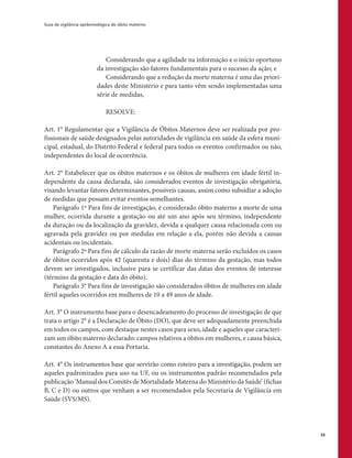Guia de vigilância epidemiológica do óbito materno
39
Considerando que a agilidade na informação e o início oportuno
da investigação são fatores fundamentais para o sucesso da ação; e
Considerando que a redução da morte materna é uma das priori-
dades deste Ministério e para tanto vêm sendo implementadas uma
série de medidas,
RESOLVE:
Art. 1° Regulamentar que a Vigilância de Óbitos Maternos deve ser realizada por pro-
fissionais de saúde designados pelas autoridades de vigilância em saúde da esfera muni-
cipal, estadual, do Distrito Federal e federal para todos os eventos confirmados ou não,
independentes do local de ocorrência.
Art. 2° Estabelecer que os óbitos maternos e os óbitos de mulheres em idade fértil in-
dependente da causa declarada, são considerados eventos de investigação obrigatória,
visando levantar fatores determinantes, possíveis causas, assim como subsidiar a adoção
de medidas que possam evitar eventos semelhantes.
Parágrafo 1º Para fins de investigação, é considerado óbito materno a morte de uma
mulher, ocorrida durante a gestação ou até um ano após seu término, independente
da duração ou da localização da gravidez, devida a qualquer causa relacionada com ou
agravada pela gravidez ou por medidas em relação a ela, porém não devida a causas
acidentais ou incidentais.
Parágrafo 2º Para fins de cálculo da razão de morte materna serão excluídos os casos
de óbitos ocorridos após 42 (quarenta e dois) dias do término da gestação, mas todos
devem ser investigados, inclusive para se certificar das datas dos eventos de interesse
(término da gestação e data do óbito).
Parágrafo 3° Para fins de investigação são considerados óbitos de mulheres em idade
fértil aqueles ocorridos em mulheres de 10 a 49 anos de idade.
Art. 3° O instrumento base para o desencadeamento do processo de investigação de que
trata o artigo 2° é a Declaração de Óbito (DO), que deve ser adequadamente preenchida
em todos os campos, com destaque nestes casos para sexo, idade e aqueles que caracteri-
zam um óbito materno declarado: campos relativos a óbitos em mulheres, e causa básica,
constantes do Anexo A a essa Portaria.
Art. 4° Os instrumentos base que servirão como roteiro para a investigação, podem ser
aqueles padronizados para uso na UF, ou os instrumentos padrão recomendados pela
publicação ‘Manual dos Comitês de Mortalidade Materna do Ministério da Saúde’ (fichas
B, C e D) ou outros que venham a ser recomendados pela Secretaria de Vigilância em
Saúde (SVS/MS).
 
