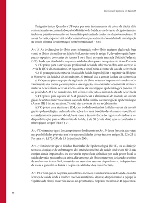 Secretaria de Vigilância em Saúde/MS
40
Parágrafo único. Quando a UF optar por usar instrumentos de coleta de dados dife-
rentes daqueles recomendados pelo Ministério da Saúde, estes deverão obrigatoriamente
incluir os quesitos constantes no formulário padronizado conforme disposto no Anexo III
a essa Portaria, e que servirá de documento base para alimentar o módulo de investigação
de óbitos sistema de informação sobre mortalidade – SIM.
Art. 5° As declarações de óbito com informação sobre óbito materno declarado bem
como os óbitos de mulher em idade fértil, nos termos do artigo 3o
, deverão seguir fluxo e
prazos especiais, constantes do Anexo II ou o fluxo existente em cada Unidade Federada
(UF), desde que obedecidos os prazos estabelecidos, para o cumprimento dessa Portaria.
§ 1° O prazo para o serviço ou profissional de saúde informar o óbito com o envio da
1ª via da DO é de, no máximo, 48 (quarenta e oito) horas a contar da data da ocorrência.
§ 2° O prazo para a Secretaria Estadual de Saúde disponibilizar o registro via SIM para
o Ministério da Saúde, é de, no máximo, 30 (trinta) dias a contar da data da ocorrência.
§ 3° O prazo para a equipe de vigilância de óbito materno responsável concluir o le-
vantamento dos dados que compõem a investigação, enviar o material ao comitê de morte
materna de referência e enviar a ficha-síntese da investigação epidemiológica (Anexo III)
ao gestor do SIM é de, no máximo, 120 (cento e vinte) dias a contar da data da ocorrência.
§ 4° O prazo para o gestor do SIM providenciar a alimentação do módulo de investi-
gação de óbitos maternos com os dados da ficha-síntese da investigação epidemiológica
(Anexo III) é de, no máximo, 7 (sete) dias a contar do seu recebimento.
§ 5° O prazo para atualizar o SIM, com os dados oriundos da ficha-síntese da investi-
gação epidemiológica, incluindo alterações da causa do óbito devidamente recodificada
e resselecionada quando cabível, bem como a transferência do registro alterado e a sua
disponibilização para o Ministério da Saúde, é de 30 (trinta dias) após a conclusão da
investigação de que trata o § 3°.
Art. 6° Determinar que o descumprimento do disposto no Art. 5º dessa Portaria acarretará
nas punibilidades previstas em lei e nas penalidades de que trata os artigos 21, 22 e 23 da
Portaria nº. 1.172/GM, de 15 de junho de 2004.
Art. 7° Estabelecer que o Núcleo Hospitalar de Epidemiologia (NHE), ou as direções
técnicas, clínicas e de enfermagem dos estabelecimentos de saúde onde estes NHE não
estejam ainda implantados, ou estruturas específicas definidas por cada gestor local de
saúde, deverão realizar busca ativa, diariamente, de óbitos maternos declarados e óbitos
de mulher em idade fértil, ocorridos ou atestados em suas dependências, independente
da causa e garantir os fluxos e os prazos estabelecidos nessa Portaria.
Art. 8° Definir que os hospitais, consultórios médicos e unidades básicas de saúde, ou outro
serviço de saúde onde a mulher recebeu assistência, deverão disponibilizar à equipe de
vigilância de óbitos maternos acesso aos prontuários, no prazo máximo de 48 (quarenta e
 