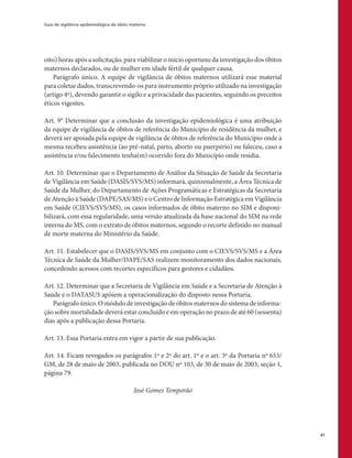 Guia de vigilância epidemiológica do óbito materno
41
oito) horas após a solicitação, para viabilizar o início oportuno da investigação dos óbitos
maternos declarados, ou de mulher em idade fértil de qualquer causa.
Parágrafo único. A equipe de vigilância de óbitos maternos utilizará esse material
para coletar dados, transcrevendo-os para instrumento próprio utilizado na investigação
(artigo 4º), devendo garantir o sigilo e a privacidade das pacientes, seguindo os preceitos
éticos vigentes.
Art. 9° Determinar que a conclusão da investigação epidemiológica é uma atribuição
da equipe de vigilância de óbitos de referência do Município de residência da mulher, e
deverá ser apoiada pela equipe de vigilância de óbitos de referência do Município onde a
mesma recebeu assistência (ao pré-natal, parto, aborto ou puerpério) ou faleceu, caso a
assistência e/ou falecimento tenha(m) ocorrido fora do Município onde residia.
Art. 10. Determinar que o Departamento de Análise da Situação de Saúde da Secretaria
de Vigilância em Saúde (DASIS/SVS/MS) informará, quinzenalmente, a Área Técnica de
Saúde da Mulher, do Departamento de Ações Programáticas e Estratégicas da Secretaria
de Atenção à Saúde (DAPE/SAS/MS) e o Centro de Informação Estratégica em Vigilância
em Saúde (CIEVS/SVS/MS), os casos informados de óbito materno no SIM e disponi-
bilizará, com essa regularidade, uma versão atualizada da base nacional do SIM na rede
interna do MS, com o extrato de óbitos maternos, segundo o recorte definido no manual
de morte materna do Ministério da Saúde.
Art. 11. Estabelecer que o DASIS/SVS/MS em conjunto com o CIEVS/SVS/MS e a Área
Técnica de Saúde da Mulher/DAPE/SAS realizem monitoramento dos dados nacionais,
concedendo acessos com recortes específicos para gestores e cidadãos.
Art. 12. Determinar que a Secretaria de Vigilância em Saúde e a Secretaria de Atenção à
Saúde e o DATASUS apóiem a operacionalização do disposto nessa Portaria.
Parágrafo único. O módulo de investigação de óbitos maternos do sistema de informa-
ção sobre mortalidade deverá estar concluído e em operação no prazo de até 60 (sessenta)
dias após a publicação dessa Portaria.
Art. 13. Essa Portaria entra em vigor a partir de sua publicação.
Art. 14. Ficam revogados os parágrafos 1º e 2º do art. 1º e o art. 3º da Portaria nº 653/
GM, de 28 de maio de 2003, publicada no DOU nº 103, de 30 de maio de 2003, seção 1,
página 79.
José Gomes Temporão
 