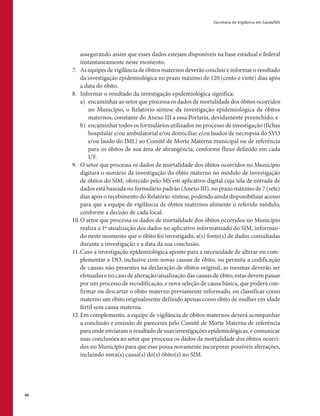Secretaria de Vigilância em Saúde/MS
46
assegurando assim que esses dados estejam disponíveis na base estadual e federal
instantaneamente neste momento.
7.	 As equipes de vigilância de óbitos maternos deverão concluir e informar o resultado
da investigação epidemiológica no prazo máximo de 120 (cento e vinte) dias após
a data do óbito.
8.	 Informar o resultado da investigação epidemiológica significa:
a)	 encaminhar ao setor que processa os dados de mortalidade dos óbitos ocorridos
no Município, o Relatório-síntese da investigação epidemiológica de óbitos
maternos, constante do Anexo III a essa Portaria, devidamente preenchido; e
b)	 encaminhar todos os formulários utilizados no processo de investigação (fichas
hospitalar e/ou ambulatorial e/ou domiciliar e/ou laudos de necropsia do SVO
e/ou laudo do IML) ao Comitê de Morte Materna municipal ou de referência
para os óbitos de sua área de abrangência, conforme fluxo definido em cada
UF.
9.	 O setor que processa os dados de mortalidade dos óbitos ocorridos no Município
digitará o sumário da investigação do óbito materno no módulo de investigação
de óbitos do SIM, oferecido pelo MS em aplicativo digital cuja tela de entrada de
dados está baseada no formulário padrão (Anexo III), no prazo máximo de 7 (sete)
dias após o recebimento do Relatório-sintese, podendo ainda disponibilizar acesso
para que a equipe de vigilância de óbitos maternos alimente o referido módulo,
conforme a decisão de cada local.
10.	O setor que processa os dados de mortalidade dos óbitos ocorridos no Município
realiza a 1ª atualização dos dados no aplicativo informatizado do SIM, informan-
do neste momento que o óbito foi investigado, a(s) fonte(s) de dados consultadas
durante a investigação e a data da sua conclusão.
11.	Caso a investigação epidemiológica aponte para a necessidade de alterar ou com-
plementar a DO, inclusive com novas causas de óbito, ou permita a codificação
de causas não presentes na declaração de óbitos original, as mesmas deverão ser
efetuadas e no caso de alteração/atualização das causas de óbito, estas devem passar
por um processo de recodificação, e nova seleção de causa básica, que poderá con-
firmar ou descartar o óbito materno previamente informado, ou classificar como
materno um óbito originalmente definido apenas como óbito de mulher em idade
fértil sem causa materna.
12.	Em complemento, a equipe de vigilância de óbitos maternos deverá acompanhar
a conclusão e emissão de pareceres pelo Comitê de Morte Materna de referência
para onde enviaram o resultado de suas investigações epidemiológicas, e comunicar
suas conclusões ao setor que processa os dados de mortalidade dos óbitos ocorri-
dos no Município para que esse possa novamente incorporar possíveis alterações,
incluindo nova(s) causa(s) do(s) óbito(s) no SIM.
 