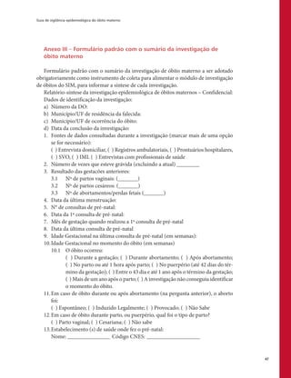 Guia de vigilância epidemiológica do óbito materno
47
Anexo III – Formulário padrão com o sumário da investigação de
óbito materno
Formulário padrão com o sumário da investigação de óbito materno a ser adotado
obrigatoriamente como instrumento de coleta para alimentar o módulo de investigação
de óbitos do SIM, para informar a síntese de cada investigação.
Relatório-síntese da investigação epidemiológica de óbitos maternos – Confidencial:
Dados de identificação da investigação:
a)	 Número da DO:
b)	 Município/UF de residência da falecida:
c)	 Município/UF de ocorrência do óbito:
d)	 Data da conclusão da investigação:
1.	 Fontes de dados consultadas durante a investigação (marcar mais de uma opção
se for necessário):
	 ( ) Entrevista domiciliar, ( ) Registros ambulatoriais, ( ) Prontuários hospitalares,
( ) SVO, ( ) IML ( ) Entrevistas com profissionais de saúde
2.	 Número de vezes que esteve grávida (excluindo a atual) ________
3.	 Resultado das gestacões anteriores:
	 3.1	 Nº de partos vaginais: (_______)
	 3.2	 Nº de partos cesáreos: (_______)
	 3.3	 Nº de abortamentos/perdas fetais (_______)
4.	 Data da última menstruação:
5.	 N° de consultas de pré-natal:
6.	 Data da 1ª consulta de pré-natal:
7.	 Mês de gestação quando realizou a 1ª consulta de pré-natal
8.	 Data da última consulta de pré-natal
9.	 Idade Gestacional na última consulta de pré-natal (em semanas):
10.	Idade Gestacional no momento do óbito (em semanas)
	 10.1	 O óbito ocorreu:
	 ( ) Durante a gestação; ( ) Durante abortamento; ( ) Após abortamento;
( ) No parto ou até 1 hora após parto; ( ) No puerpério (até 42 dias do tér-
mino da gestação); ( ) Entre o 43 dia e até 1 ano após o término da gestação;
( ) Mais de um ano após o parto; ( ) A investigação não conseguiu identificar
o momento do óbito.
11.	Em caso de óbito durante ou após abortamento (na pergunta anterior), o aborto
foi:
	 ( ) Espontâneo; ( ) Induzido Legalmente; ( ) Provocado; ( ) Não Sabe
12.	Em caso de óbito durante parto, ou puerpério, qual foi o tipo de parto?
	 ( ) Parto vaginal; ( ) Cesariana; ( ) Não sabe
13.	Estabelecimento (s) de saúde onde fez o pré-natal:
	 Nome: ________________ Código CNES:____________________
 