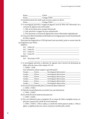 Secretaria de Vigilância em Saúde/MS
48
	 Nome: ________________ CNES: __________________________
	 Nome: ________________ Código CNES:____________________
14.	Estabelecimento de saúde onde ocorreu o parto ou aborto
	 Nome: ________________ Código CNES:____________________
15.	A investigação permitiu o resgate de alguma causa de óbito não-informada, ou a
correção de alguma antes informada?
	 ( ) Não acrescentou nem corrigiu informação
	 ( ) Sim, permitiu o resgate de novas informações
	 ( ) Sim, permitiu a correção de alguma das causas informadas originalmente
16.	Causas do óbito levantadas/confirmadas na investigação para revisão da declaração
de óbito original:
Descrição dos diagnósticos e CID opcional (caso necessário, pode-se anotar mais de
um diagnóstico por linha)
PARTE I:
	 16.1	 Linha A): __________________________________________________
	 16.2	 Linha B): _ _________________________________________________
	 16.3	 Linha C): __________________________________________________
	 16.4	 Linha D): __________________________________________________
PARTE II
	 16.5	 Descrição e CID: ____________________________________________
		 __________________________________________________________
17.	A investigação permitiu a alteração de alguma outra variável da declaração de
óbitos além da causa e dos campos 43 e 44:
	 ( ) NÃO ( ) SIM
	 Caso afirmativo, Quais campos e que alterações?
	 Campo ______ Estava _________ Investigação alterou para _________________
	 Campo ______ Estava _________ Investigação alterou para _________________
	 Campo ______ Estava _________ Investigação alterou para _________________
	 Campo ______ Estava _________ Investigação alterou para _________________
	 Campo ______ Estava _________ Investigação alterou para _________________
	 Campo ______ Estava _________ Investigação alterou para _________________
18.	O caso foi encaminhado para o Comitê de Morte Materna?
	 ( ) SIM ( ) NÃO
19.	Data do encaminhamento ao comitê (em caso afirmativo)
	 ( ) SIM ( ) NÃO
20.	O comitê de morte materna deu parecer?
	 ( ) SIM ( ) NÃO
21.	Em caso afirmativo para a pergunta 20, as causas do óbito corrigidas acima, ex-
pressam o parecer do comitê de morte materna?
	 ( ) SIM ( ) NÃO ( ) Não se aplica, o comitê não emitiu parecer ainda; ( ) Não se
aplica, a vigilância não teve acesso ao parecer emitido pelo comitê.
 
