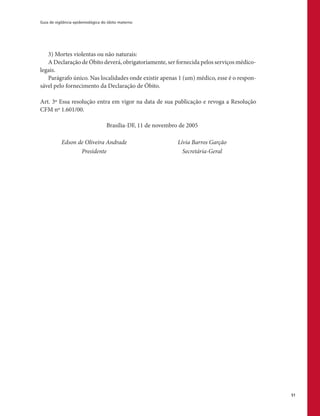 Guia de vigilância epidemiológica do óbito materno
51
3) Mortes violentas ou não naturais:
A Declaração de Óbito deverá, obrigatoriamente, ser fornecida pelos serviços médico-
legais.
Parágrafo único. Nas localidades onde existir apenas 1 (um) médico, esse é o respon-
sável pelo fornecimento da Declaração de Óbito.
Art. 3º Essa resolução entra em vigor na data de sua publicação e revoga a Resolução
CFM nº 1.601/00.
Brasília-DF, 11 de novembro de 2005
Edson de Oliveira Andrade Lívia Barros Garção
Presidente Secretária-Geral
 