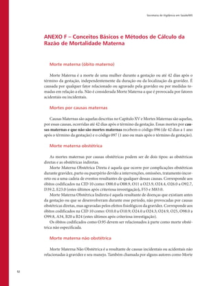 Secretaria de Vigilância em Saúde/MS
52
ANEXO F – Conceitos Básicos e Métodos de Cálculo da
Razão de Mortalidade Materna
Morte materna (óbito materno)
Morte Materna é a morte de uma mulher durante a gestação ou até 42 dias após o
término da gestação, independentemente da duração ou da localização da gravidez. É
causada por qualquer fator relacionado ou agravado pela gravidez ou por medidas to-
madas em relação a ela. Não é considerada Morte Materna a que é provocada por fatores
acidentais ou incidentais.
Mortes por causas maternas
Causas Maternas são aquelas descritas no Capítulo XV e Mortes Maternas são aquelas,
por essas causas, ocorridas até 42 dias após o término da gestação. Essas mortes por cau-
sas maternas e que não são mortes maternas recebem o código 096 (de 42 dias a 1 ano
após o término da gestação) e o código 097 (1 ano ou mais após o término da gestação).
Morte materna obstétrica
As mortes maternas por causas obstétricas podem ser de dois tipos: as obstétricas
diretas e as obstétricas indiretas.
Morte Materna Obstétrica Direta é aquela que ocorre por complicações obstétricas
durante gravidez, parto ou puerpério devido a intervenções, omissões, tratamento incor-
reto ou a uma cadeia de eventos resultantes de qualquer dessas causas. Corresponde aos
óbitos codificados na CID 10 como: O00.0 a O08.9, O11 a O23.9, O24.4, O26.0 a O92.7,
D39.2, E23.0 (estes últimos após criteriosa investigação), F53 e M83.0.
Morte Materna Obstétrica Indireta é aquela resultante de doenças que existiam antes
da gestação ou que se desenvolveram durante esse período, não provocadas por causas
obstétricas diretas, mas agravadas pelos efeitos fisiológicos da gravidez. Corresponde aos
óbitos codificados na CID 10 como: O10.0 a O10.9; O24.0 a O24.3; O24.9, O25, O98.0 a
O99.8, A34, B20 a B24 (estes últimos após criteriosa investigação).
Os óbitos codificados como O.95 devem ser relacionados à parte como morte obsté-
trica não especificada.
Morte materna não obstétrica
Morte Materna Não Obstétrica é a resultante de causas incidentais ou acidentais não
relacionadas à gravidez e seu manejo. Também chamada por alguns autores como Morte
 
