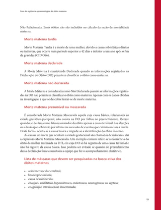 Guia de vigilância epidemiológica do óbito materno
53
Não Relacionada. Esses óbitos não são incluídos no cálculo da razão de mortalidade
materna.
Morte materna tardia
Morte Materna Tardia é a morte de uma mulher, devido a causas obstétricas diretas
ou indiretas, que ocorre num período superior a 42 dias e inferior a um ano após o fim
da gravidez (CID O96).
Morte materna declarada
A Morte Materna é considerada Declarada quando as informações registradas na
Declaração de Óbito (DO) permitem classificar o óbito como materno.
Morte materna não declarada
A Morte Materna é considerada como Não Declarada quando as informações registra-
das na DO não permitem classificar o óbito como materno. Apenas com os dados obtidos
na investigação é que se descobre tratar-se de morte materna.
Morte materna presumível ou mascarada
É considerada Morte Materna Mascarada aquela cuja causa básica, relacionada ao
estado gravídico-puerperal, não consta na DO por falhas no preenchimento. Ocorre
quando se declara como fato ocasionador do óbito apenas a causa terminal das afecções
ou a lesão que sobreveio por último na sucessão de eventos que culminou com a morte.
Desta forma, oculta-se a causa básica e impede-se a identificação do óbito materno.
As causas de morte que ocultam o estado gestacional são chamadas de máscaras, daí
a expressão Morte Materna Mascarada. Um exemplo comum refere-se à ocorrência do
óbito da mulher internada na UTI, em cuja DO só há registro de uma causa terminal e
não há registro da causa básica. Isso poderia ser evitado se quando do preenchimento
dessa declaração fosse consultada a equipe que fez o acompanhamento obstétrico.
Lista de máscaras que devem ser pesquisadas na busca ativa dos
óbitos maternos
•	 acidente vascular cerebral;
•	 broncopneumonia;
•	 causa desconhecida;
•	 choques, anafilático, hipovolêmico, endotóxico, neurogênico, ou séptico;
•	 coagulação intravascular disseminada;
 
