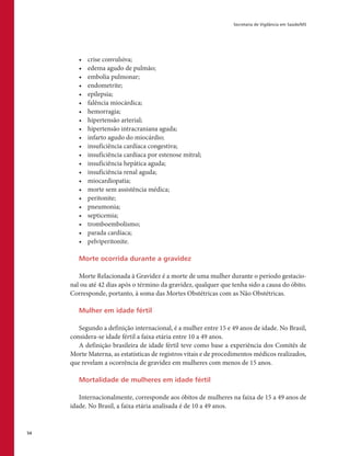 Secretaria de Vigilância em Saúde/MS
54
•	 crise convulsiva;
•	 edema agudo de pulmão;
•	 embolia pulmonar;
•	 endometrite;
•	 epilepsia;
•	 falência miocárdica;
•	 hemorragia;
•	 hipertensão arterial;
•	 hipertensão intracraniana aguda;
•	 infarto agudo do miocárdio;
•	 insuficiência cardíaca congestiva;
•	 insuficiência cardíaca por estenose mitral;
•	 insuficiência hepática aguda;
•	 insuficiência renal aguda;
•	 miocardiopatia;
•	 morte sem assistência médica;
•	 peritonite;
•	 pneumonia;
•	 septicemia;
•	 tromboembolismo;
•	 parada cardíaca;
•	 pelviperitonite.
Morte ocorrida durante a gravidez
Morte Relacionada à Gravidez é a morte de uma mulher durante o período gestacio-
nal ou até 42 dias após o término da gravidez, qualquer que tenha sido a causa do óbito.
Corresponde, portanto, à soma das Mortes Obstétricas com as Não Obstétricas.
Mulher em idade fértil
Segundo a definição internacional, é a mulher entre 15 e 49 anos de idade. No Brasil,
considera-se idade fértil a faixa etária entre 10 a 49 anos.
A definição brasileira de idade fértil teve como base a experiência dos Comitês de
Morte Materna, as estatísticas de registros vitais e de procedimentos médicos realizados,
que revelam a ocorrência de gravidez em mulheres com menos de 15 anos.
Mortalidade de mulheres em idade fértil
Internacionalmente, corresponde aos óbitos de mulheres na faixa de 15 a 49 anos de
idade. No Brasil, a faixa etária analisada é de 10 a 49 anos.
 