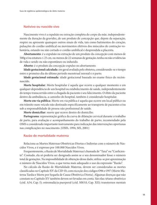 Guia de vigilância epidemiológica do óbito materno
55
Nativivo ou nascido vivo
Nascimento vivo é a expulsão ou extração completa do corpo da mãe, independente-
mente da duração da gravidez, de um produto de concepção que, depois da separação,
respire ou apresente quaisquer outros sinais de vida, tais como batimentos do coração,
pulsações do cordão umbilical ou movimentos efetivos dos músculos de contração vo-
luntária, estando ou não cortado o cordão umbilical e desprendida a placenta.
Abortamento: é a expulsão ou extração de um produto da concepção com menos de
500g e/ou estatura ≤ 25 cm, ou menos de 22 semanas de gestação, tenha ou não evidências
de vida e sendo ou não espontâneo ou induzido.
Aborto: é o produto da concepção expulso no abortamento
Idadegestacionalcalculada: em geral avaliada pelo obstetra, considerando-se o tempo
entre o primeiro dia do último período menstrual normal e o parto.
Idade gestacional estimada: idade gestacional baseada no exame físico do recém-
nascido.
Morte hospitalar: Morte hospitalar é aquela que ocorre a qualquer momento e em
qualquer dependência de um hospital ou estabelecimento de saúde, independentemente
do tempo transcorrido entre a chegada da paciente e seu falecimento. O óbito da paciente
dentro da ambulância, a caminho do hospital, também é considerado hospitalar.
Morte em via pública: Morte em via pública é aquela que ocorre em local público ou
em trânsito num veículo não destinado especificamente ao transporte de pacientes e/ou
sob a responsabilidade de pessoa não profissional de saúde.
Morte domiciliar: morte que ocorre dentro do domicílio.
Partograma: representação gráfica da curva de dilatação cervical durante o trabalho
de parto, para avaliação e acompanhamento do trabalho de parto; recomendado pela
OMS e considerado importante instrumento para indicação das intervenções oportunas
nas complicações no nascimento. (OMS, 1994; MS, 2001)
Razão de mortalidade materna
Relaciona as Mortes Maternas Obstétricas Diretas e Indiretas com o número de Nas-
cidos Vivos, e é expresso por 100.000 Nascidos Vivos.
Frequentemente, a Razão de Mortalidade Materna é chamada de “Taxa” ou “Coeficien-
te”. Contudo, ela só poderia ser designada assim se o seu denominador fosse o número
total de gestações. Na impossibilidade de obtenção desse dado, utiliza-se por aproximação
o número de Nascidos Vivos, o que torna mais adequado o uso da expressão “Razão”.
No cálculo da Razão de Mortalidade Materna, devem ser consideradas as mortes
classificadas no Capítulo XV da CID 10, com exceção dos códigos O96 e O97 (Morte Ma-
terna Tardia e Morte por Sequela de Causa Obstétrica Direta). Algumas doenças que não
constam no Capítulo XV também devem ser levadas em conta. São elas: tétano obstétrico
(cód. A34, Cap. I); osteomalácia puerperal (cód. M83.0, Cap. XII); transtornos mentais
 