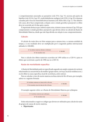 Secretaria de Vigilância em Saúde/MS
56
e comportamentais associados ao puerpério (cód. F53, Cap. V); necrose pós-parto da
hipófise (cód. E23.0, Cap. IV), mola hidatiforme maligna (cód. D39.2, Cap. II) e doenças
causadas pelo vírus da imunodeficiência humana (cód. B20 a B24, Cap. I.). Nos últimos
três casos, deve ficar comprovada a relação com o estado gravídico-puerperal e o óbito
deve ter ocorrido até 42 dias após o parto.
É importante destacar que, embora sejam raras, existem causas externas (Cap. XX) que
comprometem o estado gravídico-puerperal e que devem entrar no cálculo da Razão de
Mortalidade Materna, desde que não haja dúvida em relação à esse comprometimento.
Cálculo:
O cálculo da razão deve ser feito sempre para a mesma área e a mesma unidade de
tempo, e o seu resultado deve ser multiplicado por k (seguindo padrão internacional
adotado, k=100.000).
N.º de óbitos maternos (diretos e indiretos)
X 100.000
N.º de nascidos vivos
Para o cálculo dos óbitos maternos ocorridos até 1995 utiliza-se a CID 9 e para os
óbitos que ocorreram a partir de 1996 usa-se a CID 10.
Razão de mortalidade específica
ARazãodeMortalidadepodeserespecificadasegundoumamploconjuntodevariáveis
relacionados às características da mulher (grupo etário, cor/raça, local de residência etc.)
ou do óbito (a causa específica, local de ocorrência, entre outras).
Para se calcular o risco de morte materna na faixa etária de 40 a 49 anos, por exemplo,
adota-se a seguinte fórmula:
Nº de óbitos maternos na faixa de 40 a 49 anos.
X 100.000
Nº de nascidos vivos de mães de 40 a 49 anos
O exemplo seguinte refere-se à Razão de Mortalidade Materna por eclâmpsia:
N.º de óbitos maternos por eclâmpsia.
X 100.000
N.º de nascidos vivos
Estão relacionados a seguir os códigos que devem ser utilizados para cálculo da razão
de grupos de causas de morte materna.
•	 Hipertensão:
 