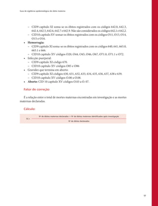 Guia de vigilância epidemiológica do óbito materno
57
–– CID9 capítulo XI soma-se os óbitos registrados com os códigos 642.0, 642.3,
642.4, 642.5, 642.6, 642.7 e 642.9. Não são considerados os códigos 642,1 e 642,2.
–– CID10 capítulo XV somar os óbitos registrados com os códigos O11, O13, O14,
O15 e O16.
•	 Hemorragia:
–– CID9 capítulo XI soma-se os óbitos registrados com os códigos 640, 641, 665.0,
665.1 e 666.
–– CID10 capítulo XV códigos O20, O44, O45, O46, O67, O71.0, O71.1 e O72.
•	 Infecção puerperal:
–– CID9 capítulo XI código 670.
–– CID10 capítulo XV códigos O85 e O86
•	 Gravidez que termina em aborto:
–– CID9 capítulo XI códigos 630, 631, 632, 633, 634, 635, 636, 637, 638 e 639.
–– CID10 capítulo XV códigos O.00 a O.08.
•	 Aborto: CID 10 capítulo XV códigos O.03 a O. 07.
Fator de correção
É a relação entre o total de mortes maternas encontradas em investigação e as mortes
maternas declaradas.
Cálculo:
FC=
No
de óbitos maternos declarados + No
de óbitos maternos identificados após investigação
No
de óbitos declarados
 