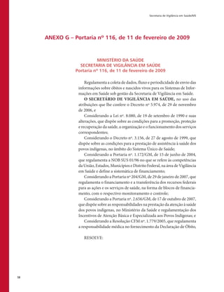 Secretaria de Vigilância em Saúde/MS
58
ANEXO G – Portaria nº 116, de 11 de fevereiro de 2009
MINISTÉRIO DA SAÚDE
SECRETARIA DE VIGILÂNCIA EM SAÚDE
Portaria nº 116, de 11 de fevereiro de 2009
Regulamenta a coleta de dados, fluxo e periodicidade de envio das
informações sobre óbitos e nascidos vivos para os Sistemas de Infor-
mações em Saúde sob gestão da Secretaria de Vigilância em Saúde.
O SECRETÁRIO DE VIGILÂNCIA EM SAÚDE, no uso das
atribuições que lhe confere o Decreto nº 5.974, de 29 de novembro
de 2006, e
Considerando a Lei nº. 8.080, de 19 de setembro de 1990 e suas
alterações, que dispõe sobre as condições para a promoção, proteção
e recuperação da saúde, a organização e o funcionamento dos serviços
correspondentes;
Considerando o Decreto nº. 3.156, de 27 de agosto de 1999, que
dispõe sobre as condições para a prestação de assistência à saúde dos
povos indígenas, no âmbito do Sistema Único de Saúde;
Considerando a Portaria nº. 1.172/GM, de 15 de junho de 2004,
que regulamenta a NOB SUS 01/96 no que se refere às competências
da União, Estados, Municípios e Distrito Federal, na área de Vigilância
em Saúde e define a sistemática de financiamento;
Considerando a Portaria nº 204/GM, de 29 de janeiro de 2007, que
regulamenta o financiamento e a transferência dos recursos federais
para as ações e os serviços de saúde, na forma de blocos de financia-
mento, com o respectivo monitoramento e controle;
Considerando a Portaria nº. 2.656/GM, de 17 de outubro de 2007,
que dispõe sobre as responsabilidades na prestação da atenção à saúde
dos povos indígenas, no Ministério da Saúde e regulamentação dos
Incentivos de Atenção Básica e Especializada aos Povos Indígenas; e
Considerando a Resolução CFM nº. 1.779/2005, que regulamenta
a responsabilidade médica no fornecimento da Declaração de Óbito,
RESOLVE:
 