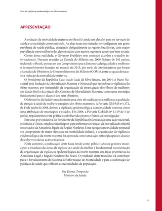 Guia de vigilância epidemiológica do óbito materno
5
APRESENTAÇÃO
A redução da mortalidade materna no Brasil é ainda um desafio para os serviços de
saúde e a sociedade como um todo. As altas taxas encontradas se configuram um grave
problema de saúde pública, atingindo desigualmente as regiões brasileiras, com maior
prevalênciaentremulheresdasclassessociaiscommenoringressoeacessoaosbenssociais.
Ciente dessa realidade, o Governo Brasileiro tem assinado acordos e tratados in-
ternacionais. Durante reunião da Cúpula do Milênio em 2000, líderes de 191 países,
incluindo o Brasil, assinaram um compromisso para diminuir a desigualdade e melhorar
o desenvolvimento humano no mundo até 2015, por meio de oito iniciativas que foram
chamadas de Objetivos de Desenvolvimento do Milênio (ODMs), entre as quais destaca-
se a redução da mortalidade materna.
O Presidente da República Luiz Inácio Lula da Silva lançou, em 2004, o Pacto Na-
cional pela Redução da Mortalidade Materna e Neonatal que reconhece a vigilância do
óbito materno, por intermédio da organização da investigação dos óbitos de mulheres
em idade fértil e da criação dos Comitês de Mortalidade Materna, como uma estratégia
fundamental para o alcance dos seus objetivos.
O Ministério da Saúde vem adotando uma série de medidas para melhorar a qualidade
da atenção à saúde da mulher e o registro dos óbitos maternos. A Portaria GM/MS nº1.172,
de 15 de junho de 2004, definiu a vigilância epidemiológica da mortalidade materna como
uma atribuição de municípios e estados. Em 2008, a Portaria GM/MS nº 1.119 de 5 de
junho, regulamentou esta prática estabelecendo prazos e fluxos da investigação.
Este ano, por iniciativa do Presidente da República foi articulada uma ação nacional,
reunindo a União, estados e municípios para enfrentar a redução da mortalidade infantil
nos estados da Amazônia legal e da Região Nordeste. Uma vez que a mortalidade neonatal
é o componente de maior destaque na mortalidade infantil, a organização da vigilância
epidemiológica da morte materna foi apontada como uma ação estratégica para o alcance
dos objetivos dessa ação articulada.
Neste contexto, a publicação deste Guia tendo como público-alvo os gestores muni-
cipais e estaduais das áreas de vigilância e saúde da mulher é fundamental na orientação
da organização da vigilância epidemiológica da morte materna em áreas prioritárias da
Amazônia Legal e Região Nordeste do Brasil. O resultado deste trabalho irá contribuir
para o fortalecimento do Sistema de Informação de Mortalidade e para a elaboração de
políticas de saúde que reflitam as necessidades da população.
José Gomes Temporão
Ministro da Saúde
 