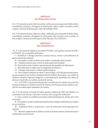 Guia de vigilância epidemiológica do óbito materno
59
CAPÍTULO I
Das Disposições Iniciais
Art. 1º O conjunto de ações relativas à coleta, codificação, processamento de dados, fluxo,
consolidação, avaliação e divulgação de informações sobre os óbitos ocorridos no País
compõe o Sistema de Informações sobre Mortalidade (SIM).
Art. 2º O conjunto de ações relativas à coleta, codificação, processamento de dados, fluxo,
consolidação, avaliação e divulgação de informações sobre nascidos vivos ocorridos no
País compõe o Sistema de Informações sobre Nascidos Vivos (SINASC).
CAPÍTULO II
Das Competências
Art. 3º A Secretaria de Vigilância em Saúde (SVS/MS), como gestora nacional do SIM e
do SINASC, tem as seguintes atribuições:
I – Estabelecer e divulgar diretrizes, normas técnicas, rotinas e procedimentos de
gerenciamento dos sistemas;
II – Consolidar e avaliar os dados processados e transferidos pelos Estados;
III – Estabelecer prazos para o envio de dados pelo nível Estadual;
IV- Desenvolver ações visando o aprimoramento da qualidade da informação;
V – Retroalimentar os dados para os integrantes do Sistema; e
VI – Divulgar informações e análises epidemiológicas.
§ 1º. Para cumprir o disposto na alínea V deste Artigo, a SVS/MS garantirá ferramen-
tas que assegurem aos Gestores Estaduais/Distrito Federal, Municipais e aos Chefes de
Distritos Sanitários Especiais Indígenas, a retroalimentação automática dos dados de
interesse transferidos ao módulo nacional do sistema.
§ 2º. A SVS/MS é responsável pela geração e manutenção do cadastro de acesso dos
Gestores Estaduais ao módulo nacional do sistema, de forma que possam utilizar o mó-
dulo de retroalimentação automática do sistema.
Art. 4º As Secretarias de Estado da Saúde, gestoras estaduais do SIM e do SINASC, em
consonância com normas e diretrizes nacionais, têm as seguintes atribuições:
I – Criar e manter as condições necessárias à descentralização do sistema até o nível
municipal;
II – Consolidar e avaliar os dados provenientes das unidades notificadoras no âmbito
do seu território;
III – Estabelecer fluxos e prazos para o envio de dados pelo nível municipal e/ou
regional;
IV – Remeter regularmente os dados ao nível nacional do sistema, dentro dos prazos
estabelecidos nessa Portaria;
 