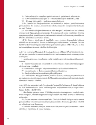 Secretaria de Vigilância em Saúde/MS
60
V – Desenvolver ações visando o aprimoramento da qualidade da informação;
VI – Retroalimentar os dados para as Secretarias Municipais de Saúde (SMS);
VII – Divulgar informações e análises epidemiológicas; e
VIII – Estabelecer e divulgar diretrizes, normas técnicas, rotinas e procedimentos de
gerenciamento dos sistemas, no âmbito do Estado, em caráter complementar à atuação
do nível Federal.
§ 1° Para cumprir o disposto na alínea V deste Artigo, o Gestor Estadual dos sistemas
seráresponsávelpelageraçãoemanutençãodocadastrodosGestoresMunicipais,deforma
que possam utilizar o módulo de retroalimentação automática do sistema, garantido pela
SVS/MS no módulo nacional do sistema.
§ 2º Os Gestores Municipais de localidades com a presença de população indígena
aldeiada em seu território, devem estabelecer pactuação com os Chefes dos Distritos
Sanitários Especiais Indígenas referente a operacionalização do SIM e SINASC, na área
de intersecção entre estes e o âmbito do Município.
Art. 5º As Secretarias Municipais de Saúde, gestoras do SIM e do SINASC no âmbito mu-
nicipal, em consonância com normas e diretrizes nacionais e estaduais, têm as seguintes
atribuições:
I – coletar, processar, consolidar e avaliar os dados provenientes das unidades noti-
ficantes;
II – transferir os dados em conformidade com os fluxos e prazos estabelecidos pelos
níveis nacional e estadual;
III – desenvolver ações para o aprimoramento da qualidade da informação;
IV – retroalimentar os dados para as unidades notificadoras;
V – divulgar informações e análises epidemiológicas; e
VI – estabelecer e divulgar diretrizes, normas técnicas, rotinas e procedimentos de
gerenciamento dos sistemas, no âmbito do Munícipio, em caráter complementar à atuação
das esferas Federal e Estadual.
Art. 6º O órgão responsável pela Coordenação Nacional do Subsistema de Saúde Indígena
no SUS, no Ministério da Saúde, terá as seguintes atribuições em relação à operaciona-
lização do SIM e do SINASC:
I – Estabelecer parceria com a SVS/MS e pactuação com os gestores estaduais e dis-
tritais indígenas, referente a operacionalização do SIM e SINASC na área de intersecção
entre estes;
II – Gerar e manter o cadastro dos Chefes Distritais de Saúde Indígena, de forma que
possam utilizar o módulo de retroalimentação automática do sistema, garantido pela SVS
no módulo nacional do sistema;
III – Criar e manter as condições necessárias à descentralização do sistema até a esfera
distrital do Subsistema de Saúde Indígena.
 