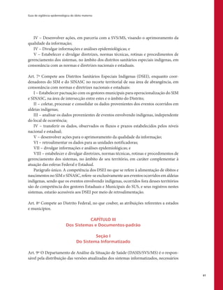 Guia de vigilância epidemiológica do óbito materno
61
IV – Desenvolver ações, em parceria com a SVS/MS, visando o aprimoramento da
qualidade da informação;
IV – Divulgar informações e análises epidemiológicas; e
V – Estabelecer e divulgar diretrizes, normas técnicas, rotinas e procedimentos de
gerenciamento dos sistemas, no âmbito dos distritos sanitários especiais indígenas, em
consonância com as normas e diretrizes nacionais e estaduais.
Art. 7º Compete aos Distritos Sanitários Especiais Indígenas (DSEI), enquanto coor-
denadores do SIM e do SINASC no recorte territorial de sua área de abrangência, em
consonância com normas e diretrizes nacionais e estaduais:
I – Estabelecer pactuação com os gestores municipais para operacionalização do SIM
e SINASC, na área de intersecção entre estes e o âmbito do Distrito;
II – coletar, processar e consolidar os dados provenientes dos eventos ocorridos em
aldeias indígenas;
III – analisar os dados provenientes de eventos envolvendo indígenas, independente
do local de ocorrência;
IV – transferir os dados, observados os fluxos e prazos estabelecidos pelos níveis
nacional e estadual;
V – desenvolver ações para o aprimoramento da qualidade da informação;
VI – retroalimentar os dados para as unidades notificadoras;
VII – divulgar informações e análises epidemiológicas; e
VIII – estabelecer e divulgar diretrizes, normas técnicas, rotinas e procedimentos de
gerenciamento dos sistemas, no âmbito de seu território, em caráter complementar à
atuação das esferas Federal e Estadual.
Parágrafo único. A competência dos DSEI no que se refere à alimentação de óbitos e
nascimentos no SIM e SINASC, refere-se exclusivamente aos eventos ocorridos em aldeias
indígenas, sendo que os eventos envolvendo indígenas, ocorridos fora desses territórios
são de competência dos gestores Estaduais e Municipais do SUS, e seus registros nestes
sistemas, estarão acessíveis aos DSEI por meio de retroalimentação.
Art. 8º Compete ao Distrito Federal, no que couber, as atribuições referentes a estados
e municípios.
CAPÍTULO III
Dos Sistemas e Documentos-padrão
Seção I
Do Sistema Informatizado
Art. 9º O Departamento de Análise da Situação de Saúde (DASIS/SVS/MS) é o respon-
sável pela distribuição das versões atualizadas dos sistemas informatizados, necessários
 