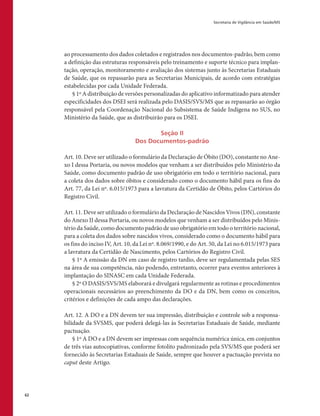 Secretaria de Vigilância em Saúde/MS
62
ao processamento dos dados coletados e registrados nos documentos-padrão, bem como
a definição das estruturas responsáveis pelo treinamento e suporte técnico para implan-
tação, operação, monitoramento e avaliação dos sistemas junto às Secretarias Estaduais
de Saúde, que os repassarão para as Secretarias Municipais, de acordo com estratégias
estabelecidas por cada Unidade Federada.
§ 1º A distribuição de versões personalizadas do aplicativo informatizado para atender
especificidades dos DSEI será realizada pelo DASIS/SVS/MS que as repassarão ao órgão
responsável pela Coordenação Nacional do Subsistema de Saúde Indígena no SUS, no
Ministério da Saúde, que as distribuirão para os DSEI.
Seção II
Dos Documentos-padrão
Art. 10. Deve ser utilizado o formulário da Declaração de Óbito (DO), constante no Ane-
xo I dessa Portaria, ou novos modelos que venham a ser distribuídos pelo Ministério da
Saúde, como documento padrão de uso obrigatório em todo o território nacional, para
a coleta dos dados sobre óbitos e considerado como o documento hábil para os fins do
Art. 77, da Lei nº. 6.015/1973 para a lavratura da Certidão de Óbito, pelos Cartórios do
Registro Civil.
Art. 11. Deve ser utilizado o formulário da Declaração de Nascidos Vivos (DN), constante
do Anexo II dessa Portaria, ou novos modelos que venham a ser distribuídos pelo Minis-
tério da Saúde, como documento padrão de uso obrigatório em todo o território nacional,
para a coleta dos dados sobre nascidos vivos, considerado como o documento hábil para
os fins do inciso IV, Art. 10, da Lei nº. 8.069/1990, e do Art. 50, da Lei no 6.015/1973 para
a lavratura da Certidão de Nascimento, pelos Cartórios do Registro Civil.
§ 1º A emissão da DN em caso de registro tardio, deve ser regulamentada pelas SES
na área de sua competência, não podendo, entretanto, ocorrer para eventos anteriores à
implantação do SINASC em cada Unidade Federada.
§ 2º O DASIS/SVS/MS elaborará e divulgará regularmente as rotinas e procedimentos
operacionais necessários ao preenchimento da DO e da DN, bem como os conceitos,
critérios e definições de cada ampo das declarações.
Art. 12. A DO e a DN devem ter sua impressão, distribuição e controle sob a responsa-
bilidade da SVSMS, que poderá delegá-las às Secretarias Estaduais de Saúde, mediante
pactuação.
§ 1º A DO e a DN devem ser impressas com sequência numérica única, em conjuntos
de três vias autocopiativas, conforme fotolito padronizado pela SVS/MS que poderá ser
fornecido às Secretarias Estaduais de Saúde, sempre que houver a pactuação prevista no
caput deste Artigo.
 