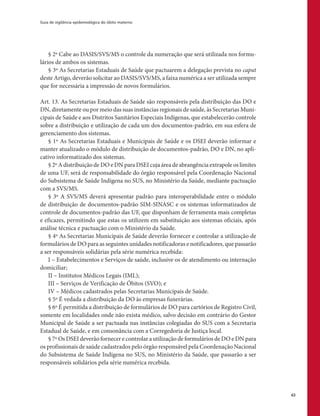 Guia de vigilância epidemiológica do óbito materno
63
§ 2º Cabe ao DASIS/SVS/MS o controle da numeração que será utilizada nos formu-
lários de ambos os sistemas.
§ 3º As Secretarias Estaduais de Saúde que pactuarem a delegação prevista no caput
deste Artigo, deverão solicitar ao DASIS/SVS/MS, a faixa numérica a ser utilizada sempre
que for necessária a impressão de novos formulários.
Art. 13. As Secretarias Estaduais de Saúde são responsáveis pela distribuição das DO e
DN, diretamente ou por meio das suas instâncias regionais de saúde, às Secretarias Muni-
cipais de Saúde e aos Distritos Sanitários Especiais Indígenas, que estabelecerão controle
sobre a distribuição e utilização de cada um dos documentos-padrão, em sua esfera de
gerenciamento dos sistemas.
§ 1º As Secretarias Estaduais e Municipais de Saúde e os DSEI deverão informar e
manter atualizado o módulo de distribuição de documentos-padrão, DO e DN, no apli-
cativo informatizado dos sistemas.
§ 2º A distribuição de DO e DN para DSEI cuja área de abrangência extrapole os limites
de uma UF, será de responsabilidade do órgão responsável pela Coordenação Nacional
do Subsistema de Saúde Indígena no SUS, no Ministério da Saúde, mediante pactuação
com a SVS/MS.
§ 3º A SVS/MS deverá apresentar padrão para interoperabilidade entre o módulo
de distribuição de documentos-padrão SIM-SINASC e os sistemas informatizados de
controle de documentos-padrão das UF, que disponham de ferramenta mais completas
e eficazes, permitindo que estas os utilizem em substituição aos sistemas oficiais, após
análise técnica e pactuação com o Ministério da Saúde.
§ 4º As Secretarias Municipais de Saúde deverão fornecer e controlar a utilização de
formulários de DO para as seguintes unidades notificadoras e notificadores, que passarão
a ser responsáveis solidárias pela série numérica recebida:
I – Estabelecimentos e Serviços de saúde, inclusive os de atendimento ou internação
domiciliar;
II – Institutos Médicos Legais (IML);
III – Serviços de Verificação de Óbitos (SVO); e
IV – Médicos cadastrados pelas Secretarias Municipais de Saúde.
§ 5º É vedada a distribuição da DO às empresas funerárias.
§ 6º É permitida a distribuição de formulários de DO para cartórios de Registro Civil,
somente em localidades onde não exista médico, salvo decisão em contrário do Gestor
Municipal de Saúde a ser pactuada nas instâncias colegiadas do SUS com a Secretaria
Estadual de Saúde, e em consonância com a Corregedoria de Justiça local.
§ 7º Os DSEI deverão fornecer e controlar a utilização de formulários de DO e DN para
os profissionais de saúde cadastrados pelo órgão responsável pela Coordenação Nacional
do Subsistema de Saúde Indígena no SUS, no Ministério da Saúde, que passarão a ser
responsáveis solidários pela série numérica recebida.
 