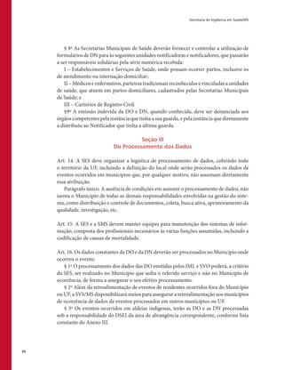 Secretaria de Vigilância em Saúde/MS
64
§ 8º As Secretarias Municipais de Saúde deverão fornecer e controlar a utilização de
formulários de DN para às seguintes unidades notificadoras e notificadores, que passarão
a ser responsáveis solidárias pela série numérica recebida:
I – Estabelecimentos e Serviços de Saúde, onde possam ocorrer partos, inclusive os
de atendimento ou internação domiciliar;
II – Médicos e enfermeiros, parteiras tradicionais reconhecidas e vinculadas a unidades
de saúde, que atuem em partos domiciliares, cadastrados pelas Secretarias Municipais
de Saúde; e
III – Cartórios de Registro Civil.
§9º A emissão indevida da DO e DN, quando conhecida, deve ser denunciada aos
órgãos competentes pela instância que tinha a sua guarda, e pela instância que diretamente
a distribuiu ao Notificador que tinha a última guarda.
Seção III
Do Processamento dos Dados
Art. 14. A SES deve organizar a logística de processamento de dados, cobrindo todo
o território da UF, incluindo a definição do local onde serão processados os dados de
eventos ocorridos em municípios que, por qualquer motivo, não assumam diretamente
essa atribuição.
Parágrafo único. A ausência de condições em assumir o processamento de dados, não
isenta o Município de todas as demais responsabilidades envolvidas na gestão do siste-
ma, como distribuição e controle de documentos, coleta, busca ativa, aprimoramento da
qualidade, investigação, etc.
Art. 15. A SES e a SMS devem manter equipes para manutenção dos sistemas de infor-
mação, composta dos profissionais necessários às várias funções assumidas, incluindo a
codificação de causas de mortalidade.
Art. 16. Os dados constantes da DO e da DN deverão ser processados no Município onde
ocorreu o evento.
§ 1º O processamento dos dados das DO emitidas pelos IML e SVO poderá, a critério
da SES, ser realizado no Município que sedia o referido serviço e não no Município de
ocorrência, de forma a assegurar o seu efetivo processamento.
§ 2º Além da retroalimentação de eventos de residentes ocorridos fora do Município
ou UF, a SVS/MS disponibilizará meios para assegurar a retroalimentação aos municípios
de ocorrência de dados de eventos processados em outros municípios ou UF.
§ 3º Os eventos ocorridos em aldeias indígenas, terão as DO e as DN processadas
sob a responsabilidade do DSEI da área de abrangência correspondente, conforme lista
constante do Anexo III.
 