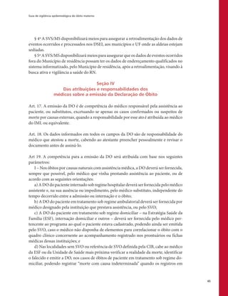 Guia de vigilância epidemiológica do óbito materno
65
§ 4º A SVS/MS disponibilizará meios para assegurar a retroalimentação dos dados de
eventos ocorridos e processados nos DSEI, aos municípios e UF onde as aldeias estejam
sediadas.
§ 5º A SVS/MS disponibilizará meios para assegurar que os dados de eventos ocorridos
fora do Município de residência possam ter os dados de endereçamento qualificados no
sistema informatizado, pelo Município de residência, após a retroalimentação, visando à
busca ativa e vigilância a saúde do RN.
Seção IV
Das atribuições e responsabilidades dos
médicos sobre a emissão da Declaração de Óbito
Art. 17. A emissão da DO é de competência do médico responsável pela assistência ao
paciente, ou substitutos, excetuando-se apenas os casos confirmados ou suspeitos de
morte por causas externas, quando a responsabilidade por esse ato é atribuída ao médico
do IML ou equivalente.
Art. 18. Os dados informados em todos os campos da DO são de responsabilidade do
médico que atestou a morte, cabendo ao atestante preencher pessoalmente e revisar o
documento antes de assiná-lo.
Art 19. A competência para a emissão da DO será atribuída com base nos seguintes
parâmetros:
I – Nos óbitos por causas naturais com assistência médica, a DO deverá ser fornecida,
sempre que possível, pelo médico que vinha prestando assistência ao paciente, ou de
acordo com as seguintes orientações:
a) A DO do paciente internado sob regime hospitalar deverá ser fornecida pelo médico
assistente e, na sua ausência ou impedimento, pelo médico substituto, independente do
tempo decorrido entre a admissão ou internação e o óbito;
b) A DO do paciente em tratamento sob regime ambulatorial deverá ser fornecida por
médico designado pela instituição que prestava assistência, ou pelo SVO;
c) A DO do paciente em tratamento sob regime domiciliar – na Estratégia Saúde da
Família (ESF), internação domiciliar e outros – deverá ser fornecida pelo médico per-
tencente ao programa ao qual o paciente estava cadastrado, podendo ainda ser emitida
pelo SVO, caso o médico não disponha de elementos para correlacionar o óbito com o
quadro clínico concernente ao acompanhamento registrado nos prontuários ou fichas
médicas dessas instituições; e
d) Nas localidades sem SVO ou referência de SVO definida pela CIB, cabe ao médico
da ESF ou da Unidade de Saúde mais próxima verificar a realidade da morte, identificar
o falecido e emitir a DO, nos casos de óbitos de paciente em tratamento sob regime do-
miciliar, podendo registrar “morte com causa indeterminada” quando os registros em
 