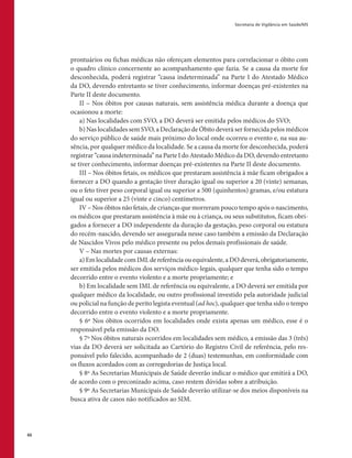 Secretaria de Vigilância em Saúde/MS
66
prontuários ou fichas médicas não ofereçam elementos para correlacionar o óbito com
o quadro clínico concernente ao acompanhamento que fazia. Se a causa da morte for
desconhecida, poderá registrar “causa indeterminada” na Parte I do Atestado Médico
da DO, devendo entretanto se tiver conhecimento, informar doenças pré-existentes na
Parte II deste documento.
II – Nos óbitos por causas naturais, sem assistência médica durante a doença que
ocasionou a morte:
a) Nas localidades com SVO, a DO deverá ser emitida pelos médicos do SVO;
b) Nas localidades sem SVO, a Declaração de Óbito deverá ser fornecida pelos médicos
do serviço público de saúde mais próximo do local onde ocorreu o evento e, na sua au-
sência, por qualquer médico da localidade. Se a causa da morte for desconhecida, poderá
registrar “causa indeterminada” na Parte I do Atestado Médico da DO, devendo entretanto
se tiver conhecimento, informar doenças pré-existentes na Parte II deste documento.
III – Nos óbitos fetais, os médicos que prestaram assistência à mãe ficam obrigados a
fornecer a DO quando a gestação tiver duração igual ou superior a 20 (vinte) semanas,
ou o feto tiver peso corporal igual ou superior a 500 (quinhentos) gramas, e/ou estatura
igual ou superior a 25 (vinte e cinco) centímetros.
IV – Nos óbitos não fetais, de crianças que morreram pouco tempo após o nascimento,
os médicos que prestaram assistência à mãe ou à criança, ou seus substitutos, ficam obri-
gados a fornecer a DO independente da duração da gestação, peso corporal ou estatura
do recém-nascido, devendo ser assegurada nesse caso também a emissão da Declaração
de Nascidos Vivos pelo médico presente ou pelos demais profissionais de saúde.
V – Nas mortes por causas externas:
a)EmlocalidadecomIMLdereferênciaouequivalente,aDOdeverá,obrigatoriamente,
ser emitida pelos médicos dos serviços médico-legais, qualquer que tenha sido o tempo
decorrido entre o evento violento e a morte propriamente; e
b) Em localidade sem IML de referência ou equivalente, a DO deverá ser emitida por
qualquer médico da localidade, ou outro profissional investido pela autoridade judicial
ou policial na função de perito legista eventual (ad hoc), qualquer que tenha sido o tempo
decorrido entre o evento violento e a morte propriamente.
§ 6º Nos óbitos ocorridos em localidades onde exista apenas um médico, esse é o
responsável pela emissão da DO.
§ 7º Nos óbitos naturais ocorridos em localidades sem médico, a emissão das 3 (três)
vias da DO deverá ser solicitada ao Cartório do Registro Civil de referência, pelo res-
ponsável pelo falecido, acompanhado de 2 (duas) testemunhas, em conformidade com
os fluxos acordados com as corregedorias de Justiça local.
§ 8º As Secretarias Municipais de Saúde deverão indicar o médico que emitirá a DO,
de acordo com o preconizado acima, caso restem dúvidas sobre a atribuição.
§ 9º As Secretarias Municipais de Saúde deverão utilizar-se dos meios disponíveis na
busca ativa de casos não notificados ao SIM.
 