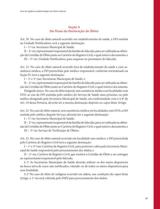 Guia de vigilância epidemiológica do óbito materno
67
Seção V
Do Fluxo da Declaração de Óbito
Art. 20. No caso de óbito natural ocorrido em estabelecimento de saúde, a DO emitida
na Unidade Notificadora, terá a seguinte destinação:
I – 1ª via: Secretaria Municipal de Saúde;
II – 2ª via: representante/responsável da família do falecido, para ser utilizada na obten-
ção da Certidão de Óbito junto ao Cartório do Registro Civil, o qual reterá o documento; e
III – 3ª via: Unidade Notificadora, para arquivar no prontuário do falecido.
Art. 21. No caso de óbito natural ocorrido fora de estabelecimento de saúde e com as-
sistência médica, a DO preenchida pelo médico responsável, conforme normatizado na
Seção IV, terá a seguinte destinação:
I – 1ª e 3ª vias: Secretarias Municipais de Saúde; e
II – 2ª via: representante/responsável da família do falecido para ser utilizada na obten-
ção da Certidão de Óbito junto ao Cartório do Registro Civil, o qual reterá o documento.
Parágrafo único. No caso de óbito natural, sem assistência médica em localidades sem
SVO, as vias da DO emitidas pelo médico do Serviço de Saúde mais próximo, ou pelo
médico designado pela Secretaria Municipal de Saúde, em conformidade com o § 8º do
Art. 19 dessa Portaria, deverão ter a mesma destinação disposta no caput deste Artigo.
Art. 22. No caso de óbito natural, sem assistência médica em localidades com SVO, a DO
emitida pelo médico daquele Serviço, deverão ter a seguinte destinação:
I – 1ª via: Secretaria Municipal de Saúde;
II – 2ª via: representante/responsável da família do falecido, para ser utilizada na obten-
ção da Certidão de Óbito junto ao Cartório do Registro Civil, o qual reterá o documento; e
III – 3ª via: Serviço de Verificação de Óbitos.
Art. 23. No caso de óbito natural ocorrido em localidade sem médico, a DO preenchida
pelo Cartório do Registro Civil terá a seguinte destinação:
I – 1ª e 3ª vias: Cartório de Registro Civil, para posterior coleta pela Secretaria Muni-
cipal de Saúde responsável pelo processamento dos dados; e
II – 2ª via: Cartório de Registro Civil, que emitirá a Certidão de Óbito a ser entregue
ao representante/responsável pelo falecido.
§ 1º As Secretarias Municipais de Saúde deverão utilizar–se dos meios disponíveis
na busca ativa de casos não notificados, valendo–se de todos os meios disponíveis para
essa finalidade.
§ 2º No caso de óbito de indígena ocorrido em aldeia, nas condições do caput deste
Artigo, a 1ª via será coletada pelo DSEI para processamento dos dados.
 