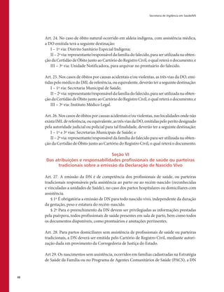 Secretaria de Vigilância em Saúde/MS
68
Art. 24. No caso de óbito natural ocorrido em aldeia indígena, com assistência médica,
a DO emitida terá a seguinte destinação:
I – 1ª via: Distrito Sanitário Especial Indígena;
II – 2ª via: representante/responsável da família do falecido, para ser utilizada na obten-
ção da Certidão de Óbito junto ao Cartório do Registro Civil, o qual reterá o documento; e
III – 3ª via: Unidade Notificadora, para arquivar no prontuário do falecido.
Art. 25. Nos casos de óbitos por causas acidentais e/ou violentas, as três vias da DO, emi-
tidas pelo médico do IML de referência, ou equivalente, deverão ter a seguinte destinação:
I – 1ª via: Secretaria Municipal de Saúde;
II – 2ª via: representante/responsável da família do falecido, para ser utilizada na obten-
ção da Certidão de Óbito junto ao Cartório do Registro Civil, o qual reterá o documento; e
III – 3ª via: Instituto Médico Legal.
Art. 26. Nos casos de óbitos por causas acidentais e/ou violentas, nas localidades onde não
exista IML de referência, ou equivalente, as três vias da DO, emitidas pelo perito designado
pela autoridade judicial ou policial para tal finalidade, deverão ter a seguinte destinação:
I – 1ª e 3ª vias: Secretarias Municipais de Saúde; e
II – 2ª via: representante/responsável da família do falecido para ser utilizada na obten-
ção da Certidão de Óbito junto ao Cartório do Registro Civil, o qual reterá o documento.
Seção VI
Das atribuições e responsabilidades profissionais de saúde ou parteiras
tradicionais sobre a emissão da Declaração de Nascido Vivo
Art. 27. A emissão da DN é de competência dos profissionais de saúde, ou parteiras
tradicionais responsáveis pela assistência ao parto ou ao recém-nascido (reconhecidas
e vinculadas a unidades de Saúde), no caso dos partos hospitalares ou domiciliares com
assistência.
§ 1º É obrigatória a emissão de DN para todo nascido vivo, independente da duração
da gestação, peso e estatura do recém-nascido.
§ 2º Para o preenchimento da DN devem ser privilegiadas as informações prestadas
pela puérpera, todos profissionais de saúde presentes em sala de parto, bem como todos
os documentos disponíveis, como prontuários e anotações pertinentes.
Art. 28. Para partos domiciliares sem assistência de profissionais de saúde ou parteiras
tradicionais, a DN deverá ser emitida pelo Cartório de Registro Civil, mediante autori-
zação dada em provimento da Corregedoria de Justiça do Estado.
Art 29. Os nascimentos sem assistência, ocorridos em famílias cadastradas na Estratégia
de Saúde da Família ou no Programa de Agentes Comunitários de Saúde (PACS), a DN
 