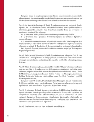 Secretaria de Vigilância em Saúde/MS
72
Parágrafo único. O resgate de registros de óbitos e nascimentos não documentados
adequadamente por ocasião dos fatos será objeto dessa normatização complementar, que
tratará de instrumentos padrão e fluxos, com entrada identificada nos sistemas.
Art. 41. As Secretarias Estaduais de Saúde deverão normatizar, no âmbito do Estado,
a guarda das Declarações de Óbito e Nascimento utilizadas para o processamento da
informação, podendo destruí-los para descarte em seguida, desde que obedecidos os
seguintes prazos e critérios mínimos:
I – 10 (dez) anos para a guarda do documento impresso não digitalizado;
II – 3 (três) anos para a guarda do documento impresso que tenha sido digitalizado
ou microfilmado;
III – A destruição dos documentos originais que tenham sido cancelados por erro de
preenchimento, poderá ser feita imediatamente após conferência e a digitação de seu can-
celamento no módulo de distribuição de documentos-padrão no sistema informatizado; e
IV – A guarda da via do prontuário deverá durar o mesmo tempo que durar a guarda
do próprio prontuário.
Art. 42. As Secretarias Municipais de Saúde deverão incentivar o Registro Civil de Nas-
cimentos e de Óbitos por meio de integração com os cartórios e o encaminhamento,
orientação e sensibilização aos familiares dos nascidos ou falecidos sobre a importância
deste ato.
Art. 43. A falta de alimentação de dados no SIM e no SINASC, no volume esperado com
base nos arts. 34 e 35 dessa Portaria, por 2 (dois) meses consecutivos ou 3 (três) meses
alternados no prazo de um ano, ensejará a suspensão das transferências fundo a fundo
do Ministério da Saúde para os Estados, Distrito Federal e os Municípios, dos recursos
do bloco da Atenção Básica, em conformidade com o Art. 37 da Portaria nº. 204/GM,
de 29 de janeiro de 2007.
Parágrafo único. Os Estados, Distrito Federal e os Municípios têm um prazo máximo
de 90 (noventa) dias após a publicação dessa Portaria para se adaptarem às regras de
regularidade, para as finalidades de que trata o caput deste Artigo.
Art. 44. O Ministério da Saúde têm um prazo máximo de 120 (cento e vinte) dias, após
a publicação dessa Portaria, para disponibilizar as soluções de informática previstas nos
compromissos assumidos com a retroalimentação por local de ocorrência, e 180 (cento
e oitenta) dias para o desenvolvimento e implantação das soluções relacionadas aos
aplicativos a serem distribuídos nas áreas indígenas, envolvendo aspectos relativos à sua
territorialidade e questões étnicas específicas.
Art. 45. Essa Portaria entra em vigor na data de sua publicação.
 