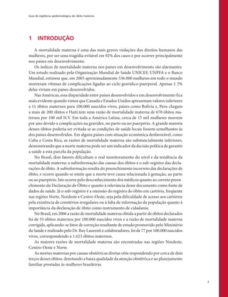 Guia de vigilância epidemiológica do óbito materno
7
1	 INTRODUÇÃO
A mortalidade materna é uma das mais graves violações dos direitos humanos das
mulheres, por ser uma tragédia evitável em 92% dos casos e por ocorrer principalmente
nos países em desenvolvimento.
Os índices de mortalidade materna nos países em desenvolvimento são alarmantes.
Um estudo realizado pela Organização Mundial de Saúde UNICEF, UNPFA e o Banco
Mundial, estimou que, em 2005 aproximadamente 536.000 mulheres em todo o mundo
morreram vítimas de complicações ligadas ao ciclo gravídico-puerperal. Apenas 1 5%
delas viviam em países desenvolvidos.
Nas Américas, essa disparidade entre países desenvolvidos e em desenvolvimento fica
mais evidente quando vimos que Canadá e Estados Unidos apresentam valores inferiores
a 11 óbitos maternos para 100.000 nascidos vivos, países como Bolívia e, Peru chegam
a mais de 200 óbitos e Haiti.tem uma razão de mortalidade materna de 670 óbitos ma-
ternos por 100 mil N.V. Em toda a América Latina, cerca de 15 mil mulheres morrem
por ano devido a complicações na gravidez, no parto ou no puerpério. A grande maioria
desses óbitos poderia ser evitada se as condições de saúde locais fossem semelhantes às
dos países desenvolvidos. Em alguns países com situação econômica desfavorável, como
Cuba e Costa Rica, as razões de mortalidade materna são substancialmente inferiores,
demonstrando que a morte materna pode ser um indicador da decisão política de garantir
a saúde a esta parcela da população.
No Brasil, dois fatores dificultam o real monitoramento do nível e da tendência da
mortalidade materna: a subinformação das causas dos óbitos e o sub-registro das decla-
rações de óbito. A subinformação resulta do preenchimento incorreto das declarações de
óbito, e ocorre quando se omite que a morte teve causa relacionada à gestação, ao parto
ou ao puerpério. Isto ocorre pelo desconhecimento dos médicos quanto ao correto preen-
chimento da Declaração de Óbito e quanto à relevância desse documento como fonte de
dados de saúde. Já o sub-registro é a omissão do registro do óbito em cartório, freqüente
nas regiões Norte, Nordeste e Centro-Oeste, seja pela dificuldade de acesso aos cartórios
pela existência de cemitérios irregulares ou à falta de informação da população quanto à
importância da declaração de óbito como instrumento de cidadania.
No Brasil, em 2006 a razão de mortalidade materna obtida a partir de óbitos declarados
foi de 55 óbitos maternos por 100.000 nascidos vivos e a razão de mortalidade materna
corrigida, aplicando-se fator de correção resultante de estudo promovido pelo Ministério
da Saúde e realizado pelo Dr. Ruy Laurenti e colaboradores, foi de 77 por 100.000 nascidos
vivos, correspondendo a 1.623 óbitos maternos.
As maiores razões de mortalidade materna são encontradas nas regiões Nordeste,
Centro-Oeste e Norte.
As mortes maternas por causas obstétricas diretas vêm respondendo por cerca de dois
terços desses óbitos, denotando a baixa qualidade da atenção obstétrica e ao planejamento
familiar prestadas às mulheres brasileiras.
 