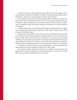 Secretaria de Vigilância em Saúde/MS
8
A análise por grupos de causas demonstra que a hipertensão, a hemorragia, as infec-
ções puerperais, as doenças do aparelho circulatório complicadas pela gravidez, parto e
puerpério e o aborto são as cinco principais causas de morte materna.
O preenchimento da variável raça/cor tem apresentado uma melhora considerável. A
falta de informação neste quesito em 1996 foi de 7,5%. A proporção de óbitos maternos
de mulheres negras responde por pouco mais da metade dos óbitos maternos, conside-
rando-se população negra como aquela composta por pessoas de cor preta somadas às
de cor parda.
A região sul apresentou a maior concentração de óbitos de mulheres brancas, as regiões
norte e nordeste de mulheres pardas, enquanto a região sudeste se destaca com a maior
proporção de mulheres negras.
No período de 2002 a 2006 as mortes maternas por causas obstétricas diretas foram
mais elevadas entre as mulheres pardas (com variações entre 72,8 e 76,1%). Com exceção
dos anos 2002 e 2004 em que prevalecem as mulheres com raça/cor preta. O grupo de
mulheres pretas foi aquele que apresentou uma redução proporcional gradual no perí-
odo analisado (de 75 para 65,7%). Embora, tenha sido menos significativo o grupo das
mulheres brancas, também, apresentou uma redução proporcional de 4,3% no período.
As mulheres de raça/cor brancas e pretas apresentaram as maiores proporções de
óbitos maternos por causas obstétricas indiretas entre 2002 e 2006.
Com relação aos óbitos maternos por aborto são as mulheres de raça/cor pretas que
apresentaram as maiores proporções, no período considerado, com exceção do ano de
2005, em que o grupo de mulheres brancas se sobressai.
 