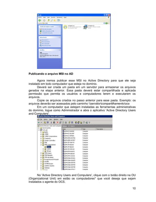 10 
Publicando o arquivo MSI no AD 
Agora iremos publicar esse MSI no Active Directory para que ele seja 
instalado em todo computador que esteja no domínio. 
Deverá ser criada um pasta em um servidor para armazenar os arquivos 
gerados na etapa anterior. Essa pasta deverá estar compartilhada e aplicada 
permissão que permita os usuários e computadores lerem e executarem os 
arquivos. 
Copie os arquivos criados no passo anterior para esse pasta. Exemplo: os 
arquivos deverão ser acessados pelo caminho servidorcompartilhamentoocs 
Em um computador que estejam instaladas as ferramentas administrativas 
do domínio, logue como Administrador e abra o aplicativo 'Active Directory Users 
and Computers'. 
No 'Active Directory Users and Computers', clique com o botão direito na OU 
(Organizational Unit) em estão os computadores* que você deseja que sejam 
instalados o agente do OCS. 
 