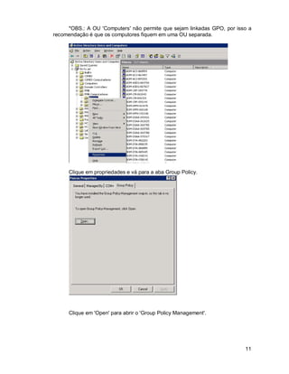 *OBS.: A OU 'Computers' não permite que sejam linkadas GPO, por isso a 
11 
recomendação é que os computores fiquem em uma OU separada. 
Clique em propriedades e vá para a aba Group Policy. 
Clique em 'Open' para abrir o 'Group Policy Management'. 
 