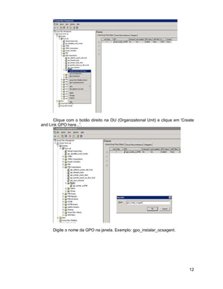 Clique com o botão direito na OU (Organizational Unit) e clique em 'Create 
12 
and Link GPO here...'. 
Digite o nome da GPO na janela. Exemplo: gpo_instalar_ocsagent. 
 