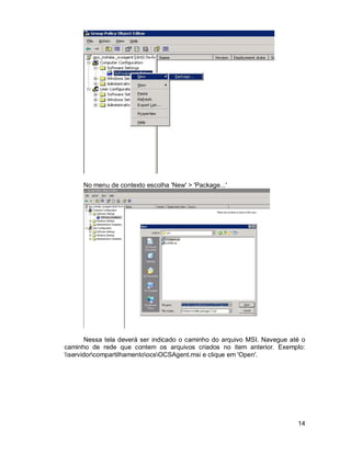 14 
No menu de contexto escolha 'New' > 'Package...' 
Nessa tela deverá ser indicado o caminho do arquivo MSI. Navegue até o 
caminho de rede que contem os arquivos criados no item anterior. Exemplo: 
servidorcompartilhamentoocsOCSAgent.msi e clique em 'Open'. 
 