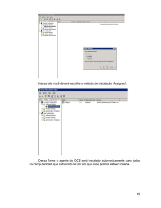 15 
Nessa tela você deverá escolhe o método de instalação 'Assigned'. 
Dessa forma o agente do OCS será instalado automaticamente para todos 
os computadores que estiverem na OU em que esse politica estiver linkada. 
 