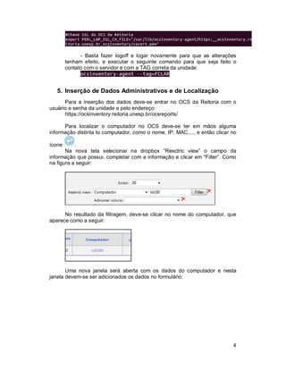 - Basta fazer logoff e logar novamente para que as alterações 
tenham efeito, e executar o seguinte comando para que seja feito o 
contato com o servidor e com a TAG correta da unidade: 
4 
5. Inserção de Dados Administrativos e de Localização 
Para a inserção dos dados deve-se entrar no OCS da Reitoria com o 
usuário e senha da unidade e pelo endereço: 
https://ocsinventory.reitoria.unesp.br/ocsreports/ 
Para localizar o computador no OCS deve-se ter em mãos alguma 
informação distinta to computador, como o nome, IP, MAC,..., e então clicar no 
ícone . 
Na nova tela selecionar na dropbox “Resctric view” o campo da 
informação que possui, completar com a informação e clicar em “Filter”. Como 
na figura a seguir: 
No resultado da filtragem, deve-se clicar no nome do computador, que 
aparece como a seguir: 
Uma nova janela será aberta com os dados do computador e nesta 
janela devem-se ser adicionados os dados no formulário: 
 
