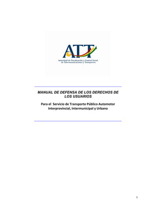  
 
     
        MANUAL DE DEFENSA DE LOS DERECHOS DE
                    LOS USUARIOS
                                  
 
 
         Para el  Servicio de Transporte Público Automotor 
              Interprovincial, Intermunicipal y Urbano 
 
 
 
 




                                                              1 
 
 