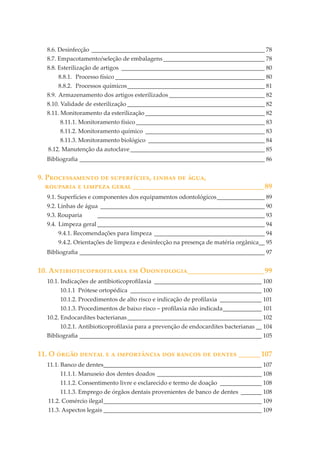 8.6. Desinfecção __________________________________________________________ 78
8.7. Empacotamento/seleção de embalagens __________________________________ 78
8.8. Esterilização de artigos ________________________________________________ 80
8.8.1. Processo físico __________________________________________________ 80
8.8.2. Processos químicos ______________________________________________ 81
8.9. Armazenamento dos artigos esterilizados ________________________________ 82
8.10. Validade de esterilização ______________________________________________ 82
8.11. Monitoramento da esterilização ________________________________________ 82
8.11.1. Monitoramento físico ___________________________________________ 83
8.11.2. Monitoramento químico ________________________________________ 83
8.11.3. Monitoramento biológico _______________________________________ 84
8.12. Manutenção da autoclave _____________________________________________ 85
Bibliograﬁa ______________________________________________________________ 86

9. P������������ �� �����������, ������ �� ����,
�������� � ������� ����� ____________________________________89
9.1. Superfícies e componentes dos equipamentos odontológicos ________________ 89
9.2. Linhas de água _______________________________________________________ 90
9.3. Rouparia

________________________________________________________ 93

9.4. Limpeza geral ________________________________________________________ 94
9.4.1. Recomendações para limpeza _____________________________________ 94
9.4.2. Orientações de limpeza e desinfecção na presença de matéria orgânica__ 95
Bibliograﬁa ______________________________________________________________ 97

10. A�������������������� �� O����������_____________________99
10.1. Indicações de antibioticoproﬁlaxia ____________________________________ 100
10.1.1 Prótese ortopédica ____________________________________________ 100
10.1.2. Procedimentos de alto risco e indicação de proﬁlaxia ______________ 101
10.1.3. Procedimentos de baixo risco – proﬁlaxia não indicada _____________ 101
10.2. Endocardites bacterianas _____________________________________________ 102
10.2.1. Antibioticoproﬁlaxia para a prevenção de endocardites bacterianas __ 104
Bibliograﬁa _____________________________________________________________ 105

11. O ����� ������ � � ����������� ��� ������ �� ������ ______107
11.1. Banco de dentes_____________________________________________________ 107
11.1.1. Manuseio dos dentes doados ___________________________________ 108
11.1.2. Consentimento livre e esclarecido e termo de doação ______________ 108
11.1.3. Emprego de órgãos dentais provenientes de banco de dentes _______ 108
11.2. Comércio ilegal _____________________________________________________ 109
11.3. Aspectos legais _____________________________________________________ 109

 