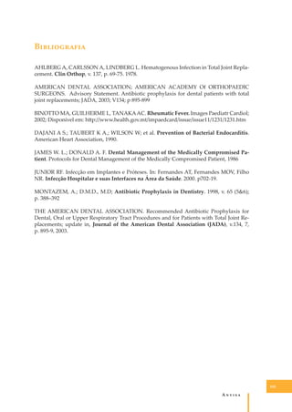 B�����������
AHLBERG A, CARLSSON A, LINDBERG L. Hematogenous Infection in Total Joint Replacement. Clin Orthop, v. 137, p. 69-75. 1978.
AMERICAN DENTAL ASSOCIATION; AMERICAN ACADEMY Of ORTHOPAEDIC
SURGEONS. Advisory Statement. Antibiotic prophylaxis for dental patients with total
joint replacements; JADA, 2003; V134; p 895-899
BINOTTO MA, GUILHERME L, TANAKA AC. Rheumatic Fever. Images Paediatr Cardiol;
2002; Disponível em: h�p://www.health.gov.mt/impaedcard/issue/issue11/1231/1231.htm
DAJANI A S.; TAUBERT K A.; WILSON W; et al. Prevention of Bacterial Endocarditis.
American Heart Association, 1990.
JAMES W. L.; DONALD A. F. Dental Management of the Medically Compromised Patient. Protocols for Dental Management of the Medically Compromised Patient, 1986
JUNIOR RF. Infecção em Implantes e Próteses. In: Fernandes AT, Fernandes MOV, Filho
NR. Infecção Hospitalar e suas Interfaces na Área da Saúde. 2000. p702-19.
MONTAZEM, A.; D.M.D., M.D; Antibiotic Prophylaxis in Dentistry. 1998, v. 65 (5&6);
p. 388–392
THE AMERICAN DENTAL ASSOCIATION. Recommended Antibiotic Prophylaxis for
Dental, Oral or Upper Respiratory Tract Procedures and for Patients with Total Joint Replacements; update in, Journal of the American Dental Association (JADA), v.134, 7,
p. 895-9, 2003.

105

A�����

 