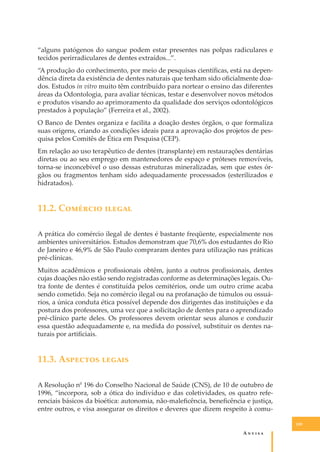 “alguns patógenos do sangue podem estar presentes nas polpas radiculares e
tecidos perirradiculares de dentes extraídos...”.
“A produção do conhecimento, por meio de pesquisas cientíﬁcas, está na dependência direta da existência de dentes naturais que tenham sido oﬁcialmente doados. Estudos in vitro muito têm contribuído para nortear o ensino das diferentes
áreas da Odontologia, para avaliar técnicas, testar e desenvolver novos métodos
e produtos visando ao aprimoramento da qualidade dos serviços odontológicos
prestados à população” (Ferreira et al., 2002).
O Banco de Dentes organiza e facilita a doação destes órgãos, o que formaliza
suas origens, criando as condições ideais para a aprovação dos projetos de pesquisa pelos Comitês de Ética em Pesquisa (CEP).
Em relação ao uso terapêutico de dentes (transplante) em restaurações dentárias
diretas ou ao seu emprego em mantenedores de espaço e próteses removíveis,
torna-se inconcebível o uso dessas estruturas mineralizadas, sem que estes órgãos ou fragmentos tenham sido adequadamente processados (esterilizados e
hidratados).

11.2. C������� ������
A prática do comércio ilegal de dentes é bastante freqüente, especialmente nos
ambientes universitários. Estudos demonstram que 70,6% dos estudantes do Rio
de Janeiro e 46,9% de São Paulo compraram dentes para utilização nas práticas
pré-clínicas.
Muitos acadêmicos e proﬁssionais obtêm, junto a outros proﬁssionais, dentes
cujas doações não estão sendo registradas conforme as determinações legais. Outra fonte de dentes é constituída pelos cemitérios, onde um outro crime acaba
sendo cometido. Seja no comércio ilegal ou na profanação de túmulos ou ossuários, a única conduta ética possível depende dos dirigentes das instituições e da
postura dos professores, uma vez que a solicitação de dentes para o aprendizado
pré-clínico parte deles. Os professores devem orientar seus alunos e conduzir
essa questão adequadamente e, na medida do possível, substituir os dentes naturais por artiﬁciais.

11.3. A������� ������
A Resolução n0 196 do Conselho Nacional de Saúde (CNS), de 10 de outubro de
1996, “incorpora, sob a ótica do indivíduo e das coletividades, os quatro referenciais básicos da bioética: autonomia, não-maleﬁcência, beneﬁcência e justiça,
entre outros, e visa assegurar os direitos e deveres que dizem respeito à comu109

A�����

 