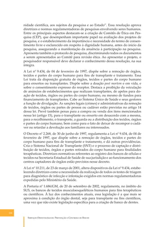 nidade cientíﬁca, aos sujeitos da pesquisa e ao Estado”. Essa resolução aprova
diretrizes e normas regulamentadoras de pesquisas envolvendo seres humanos.
Entre os principais aspectos destacam-se a criação de Comitês de Ética em Pesquisa (CEP), que desempenham importante papel na avaliação dos projetos de
pesquisa, e o estabelecimento da importância e necessidade do termo de consentimento livre e esclarecido em respeito à dignidade humana, antes do início da
pesquisa, assegurando a manifestação da anuência à participação na pesquisa.
Apresenta também o protocolo de pesquisa, discriminando todos os documentos
a serem apresentados ao Comitê para revisão ética. Ao apresentar o projeto, o
pesquisador responsável deve declarar o conhecimento dessa resolução, na sua
íntegra.
A Lei n0 9.434, de 04 de fevereiro de 1997, dispõe sobre a remoção de órgãos,
tecidos e partes do corpo humano para ﬁns de transplante e tratamento. Essa
Lei trata da disposição gratuita de órgãos, tecidos e partes do corpo humano
para enxertos ou transplantes. Dispõe sobre a doação post mortem e em vida, e
sobre o consentimento expresso do receptor. Destaca a proibição da veiculação
de anúncios de estabelecimentos que realizam transplantes, de apelos para doação de tecidos, órgãos ou partes do corpo humano, ou mesmo de fundos para
ﬁnanciamento de transplantes. Cabe ao Sistema Único de Saúde e seus gestores
a função de divulgação. As sanções legais (crimes) e administrativas da remoção
de tecidos, órgãos ou partes de pessoa ou cadáver estão previstas no artigo 14
dessa lei. Prevê também penas para a compra ou venda dos itens mencionados
nessa lei (artigo 15), para o transplante ou enxerto em desacordo com a mesma,
para o recolhimento, o transporte, a guarda ou a distribuição dos tecidos, órgãos
e partes do corpo humano, bem como para o fato de deixar de recompor o cadáver ou retardar a devolução aos familiares ou interessados.
O Decreto n0 2.268, de 30 de junho de 1997, regulamenta a Lei n0 9.434, de 04 de
fevereiro de 1997, que dispõe sobre a remoção de órgãos, tecidos e partes do
corpo humano para ﬁns de transplante e tratamento, e dá outras providências.
Cria o Sistema Nacional de Transplante (SNT) e o processo de captação e distribuição de tecidos, órgãos e partes retirados do corpo humano para ﬁnalidades
terapêuticas. Diretrizes normativas referentes ao registro dos bancos de células e
tecidos na Secretaria Estadual de Saúde de sua jurisdição e ao funcionamento dos
centros captadores de órgãos estão previstos nesse decreto.
A Lei n0 10.211, de 23 de março de 2001, altera dispositivos da Lei n0 9.434, estabelecendo diretrizes como a necessidade da realização de todos os testes de triagem
para diagnóstico de infecção e infestação exigidos em normas regulamentadoras
expedidas pelo Ministério da Saúde.
A Portaria n0 1.686/GM, de 20 de setembro de 2002, regulamenta, no âmbito do
SUS, os bancos de tecidos musculoesqueléticos humanos para ﬁns terapêuticos
ou cientíﬁcos. À luz dos conhecimentos atuais, essa legislação é a que mais se
aproxima à condição do órgão dental, seja para transplante ou ﬁns cientíﬁcos,
uma vez que não existe legislação especíﬁca para a criação de banco de dentes.
110

S������� O������������: P�������� � C������� �� R�����

 